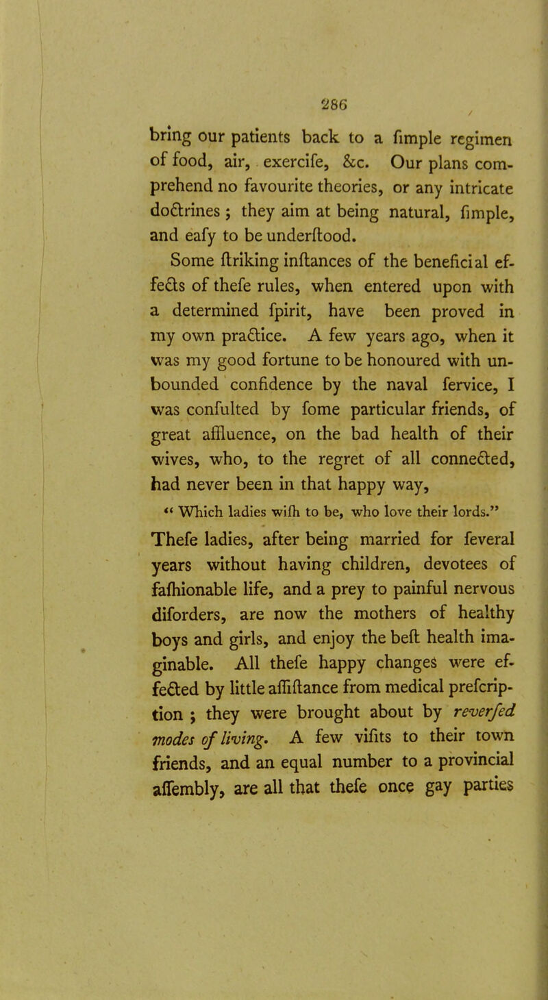 bring our patients back to a fimple regimen of food, air, exercife, &c. Our plans com- prehend no favourite theories, or any intricate doctrines ; they aim at being natural, fimple, and eafy to be underftood. Some ftriking inftances of the beneficial ef- feds of thefe rules, when entered upon with a determined fpirit, have been proved in my own pradice. A few years ago, when it was my good fortune to be honoured with un- bounded confidence by the naval fervice, I was confulted by fome particular friends, of great affluence, on the bad health of their wives, who, to the regret of all conneded, had never been in that happy way, *' Which ladies wifh to be, who love their lords. Thefe ladies, after being married for feveral years without having children, devotees of fafliionable life, and a prey to painful nervous diforders, are now the mothers of healthy boys and girls, and enjoy the beft health ima- ginable. All thefe happy changes were ef- fected by little afliftance from medical prefcrip- tion ; they were brought about by reverfed modes of living, A few vifits to their town friends, and an equal number to a provincial affembly, are all that thefe once gay parties