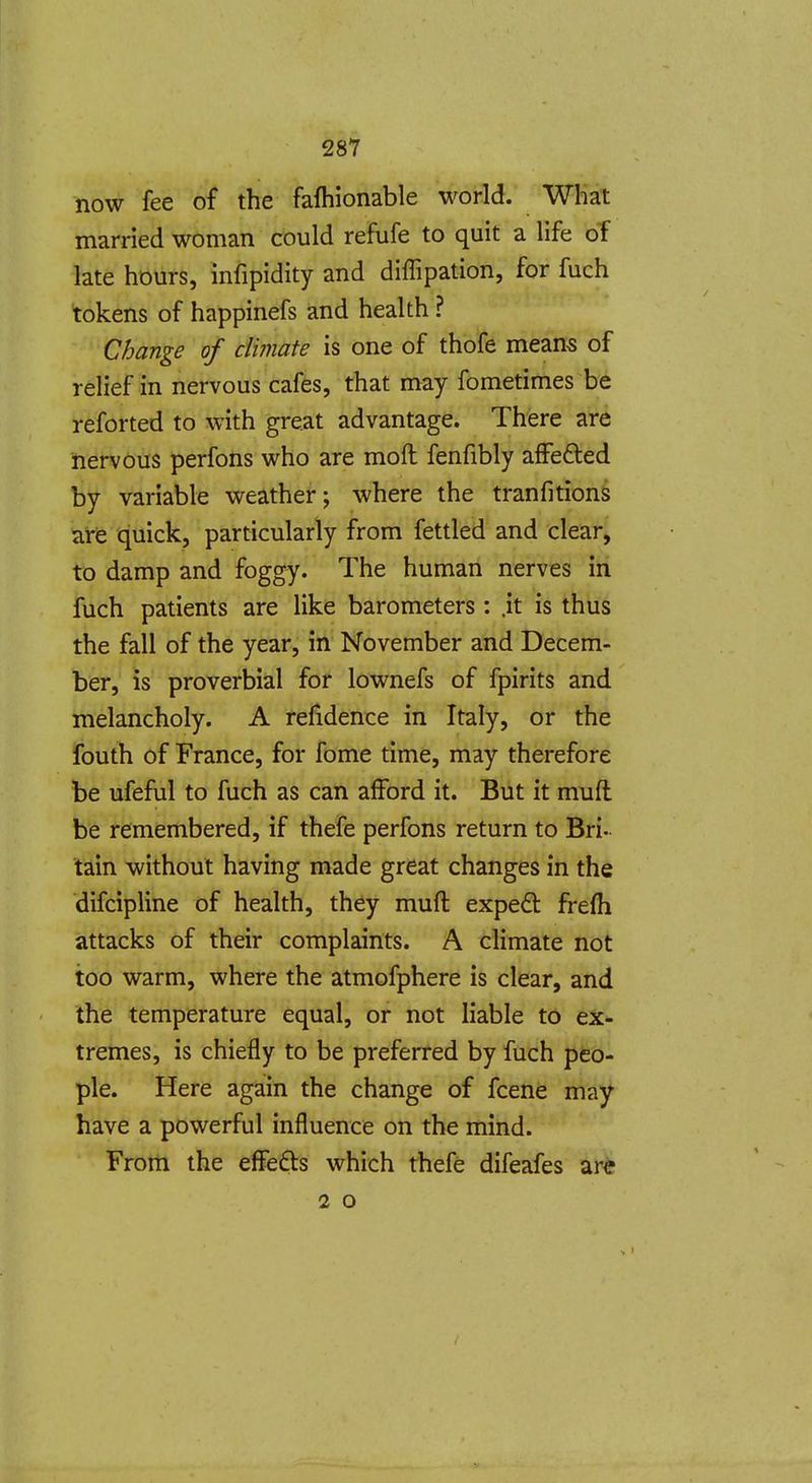 now fee of the fafhionable world. What married woman could refufe to quit a life of late hours, infipidity and diffipation, for fuch tokens of happinefs and health ? Change of climate is one of thofe means of relief in nervous cafes, that may fometimes be reforted to with great advantage. There are nervous perfons who are moft fenfibly affefted by variable weather; where the tranfitionS are quick, particularly from fettled and clear, to damp and foggy. The human nerves in fuch patients are like barometers : .it is thus the fall of the year, in November and Decem- ber, is proverbial for lownefs of fpirits and melancholy. A refidence in Italy, or the fouth of France, for fome time, may therefore be ufeful to fuch as can afford it. But it mufl be remembered, if thefe perfons return to Bri- tain without having made great changes in the difcipline of health, they mufl: expedt frefh attacks of their complaints. A climate not too warm, where the atmofphere is clear, and the temperature equal, or not liable to ex- tremes, is chiefly to be preferred by fuch peo- ple. Here again the change of fcene may have a powerful influence on the mind. From the eflFe£ls which thefe difeafes are 2 o