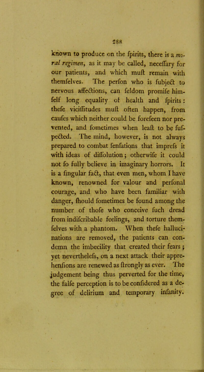 known to produce on the fpirits, there is a thq- ral regimen, as it may be called, necelTary for our patients, and which muft remain with themfelves. The perfon who is fubjeft to nervous alFeO;ions, can feldom promife him- felf long equality of health and fpirits: thefe viciflitudes muft often happen, from caufes which neither could be forefeen nor pre- vented, and fometimes when leaft to be fuf« pefled. The mind, however, is not always prepared to combat fenfations that imprefs it with ideas of diffolution; otherwife it could not fo fully believe in imaginary horrors. It is a fmgular fad, that even men, whom I have known, renowned for valour and perfonal courage, and who have been familiar with danger, (hould fometimes be found among the number of thofe who conceive fuch dread from indifcribable feelings, and torture them- felves with a phantom. When thefe halluci- nations are removed, the patients can con- demn the imbecility that created their fears ; yet neverthelefs, on a next attack their appre- henfions are renewed as ftrongly as ever. The judgement being thus perverted for the time, the falfe perception is to be confidered as a de- gree of delirium and temporary infanity.