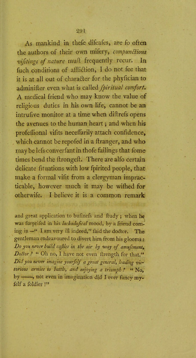 As mankind in thefe difeafes, are fo often the authors of their own mifery, compunciious vifithigs of nature niufl frequently recur. In fuch conditions of affliftion, I do not fee that it is at all out of charader for the phyfician to adminifter even what is called fpiritual comfort. A medical friend who may know the value of religious duties in his own life, cannot be an intrufive monitor at a time when diflrefs opens the avenues to the human heart; and when his profelTional vifits neceffarily attach confidence, which cannot be repofed in a ftranger, and who may be lefs converfant in thofe failings that fome times bend the ftrongeft. There are alfo certain delicate fituations with low fpirited people, that make a formal vifit from a clergyman imprac- ticable, however much it may be wiftied for otherwife. I believe it is a common remark and great application to bufmefs and ftudy ; when be was furprifed in his lackadajical mood, by a friend com- ing in — I am very ill indeed, faid the dodor. The gentleman endeavoured to divert him from his glooms; Do you never build cqfiles in the air by ivay of amufement,, DoBor ? Oh no, I have not even ftrength for that/' Did you never imagine yoitrfelf a great general, leading vie torious armies to battle, and enjoying a triumph ? No, by not even in imagination did I ever fancy ray- felf afoldierl