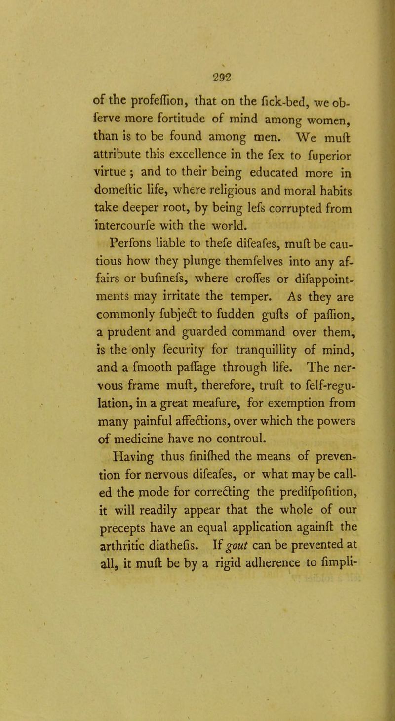of the profefllon, that on the fick-bed, we ob- ferve more fortitude of mind among women, than is to be found among men. We muft attribute this excellence in the fex to fuperior virtue ; and to their being educated more in domeftic life, where religious and moral habits take deeper root, by being lefs corrupted from intercourfe with the world. Perfons liable to thefe difeafes, muft: be cau- tious how they plunge themfelves into any af- fairs or bufmefs, where crolTes or difappoint- ments may irritate the temper. As they are commonly fubjed: to fudden gufts of palTion, a prudent and guarded command over them, is the only fecurity for tranquillity of mind, and a fmooth palTage through life. The ner- vous frame muft, therefore, truft to felf-regu- lation, in a great meafure, for exemption from many painful affeftions, over which the powers of medicine have no controul. Having thus finiflied the means of preven- tion for nervous difeafes, or what may be call- ed the mode for correcting the predifpofition, it will readily appear that the whole of our precepts have an equal application againft the arthritic diathefis. If gout can be prevented at allj it muft be by a rigid adherence to fimpli-