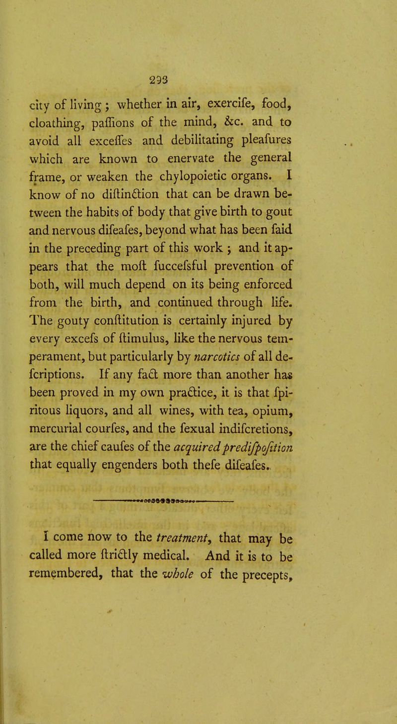 city of living ; whether in air, exerclfe, food, cloathing, paffions of the mind, &c. and to avoid all excefles and debilitating pleafures which are known to enervate the general frame, or weaken the chylopoietic organs. I know of no diftinftion that can be drawn be- tween the habits of body that give birth to gout and nervous difeafes, beyond what has been faid in the preceding part of this work ; and it ap- pears that the moft fuccefsful prevention of both, will much depend on its being enforced from the birth, and continued through life. The gouty conflitution is certainly injured by every excefs of ftimulus, like the nervous tem- perament, but particularly by narcotics of all de- fcriptions. If any fad more than another has been proved in my own pradice, it is that fpi- ritous liquors, and all wines, with tea, opium, mercurial courfes, and the fexual indifcretions, are the chief caufes of the acquiredpredifpofition that equally engenders both thefe difeafes. I come now to the treatment, that may be called more ftridly medical. And it is to be remembered, that the whole of the precepts, f