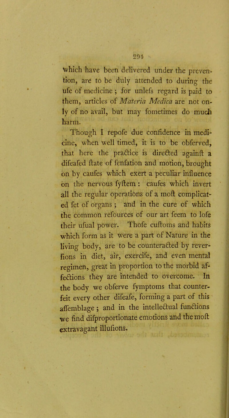 291- Nvhich have been delivered under the preven- tion, are to be duly attended to during the ufe of medicine ; for unlefs regard is paid to them, articles of Materia Medica are not on- ly of no avail, but may fometimes do much harm. Though I repofe due confidence in medi- cine, when well timed, it is to be obferved, that here the practice is direfted againfl: a difeafed ftate of fenfation and motion, brought on by caufes which exert a peculiar influence on the nervous fyftem: caufes which invert all the regular operations of a moft complicat- ed fet of organs ; and in the cure of which the common refources of our art feem to lofe their ufual power. Thofe cuftoms and habits which form as it were a part of Nature in the living body, are to be counteradted by rever- fions in diet, air, exercife, and even mental regimen, great in proportion to the morbid af- fedions they are intended to overcome. In the body we obferve fymptoms that counter- feit every other difeafe, forming a part of this affemblage; and in the intellectual fundions we find difproportionate emotions and the moft extravagant illufions.