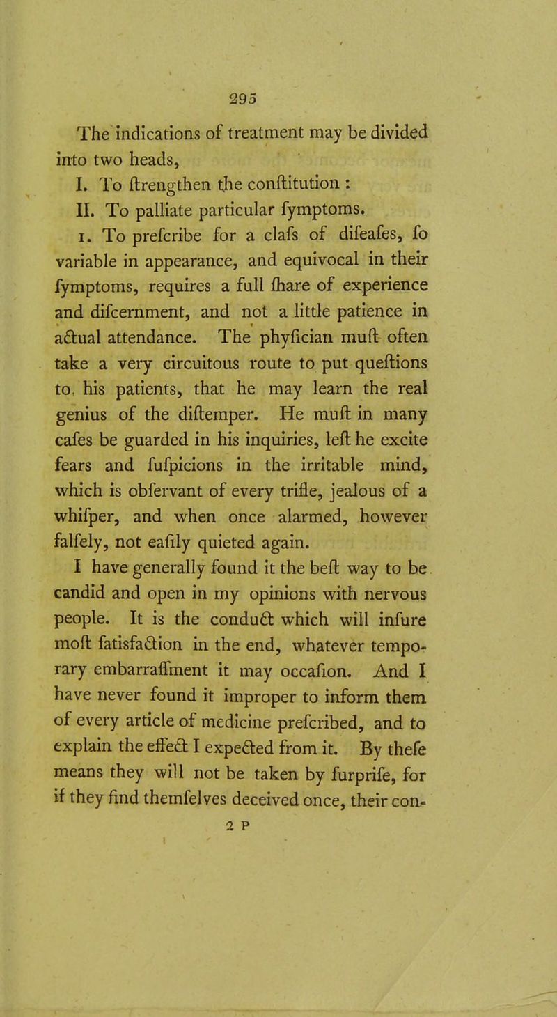 The indications of treatment may be divided into two heads, I. To ftrengthen t.he conftitution : II. To palliate particular fymptoms. I. To prefcribe for a clafs of difeafes, fo variable in appearance, and equivocal in their fymptoms, requires a full fhare of experience and difcernment, and not a little patience in adtual attendance. The phyfician mufl: often take a very circuitous route to put queftions to, his patients, that he may learn the real genius of the diftemper. He muft in many cafes be guarded in his inquiries, left he excite fears and fufpicions in the irritable mind, which is obfervant of every trifle, jealous of a whifper, and when once alarmed, however falfely, not eafily quieted again. I have generally found it the beft way to be. candid and open in my opinions with nervous people. It is the condudt which will infure moft fatisfadlion in the end, whatever tempo- rary embarraflment it may occafion. And I have never found it improper to inform them of every article of medicine prefcribed, and to explain the effed I expefted from it. By thefe means they will not be taken by furprife, for if they find themfelves deceived once, their con- 2 P