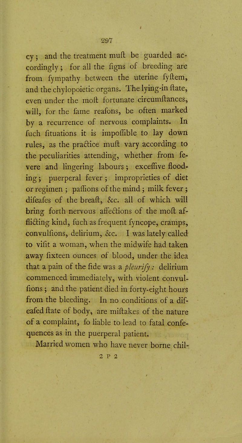 cy; and the treatment muft be guarded ac- cordingly ; for all the figns of breeding are from fympathy between the uterine fyftem, and the chylopoietic organs. The lying-in ftate, even under the molt fortunate circumflances, will, for the fame reafons, be often marked by a recurrence of nervous complaints. In fuch fituations it is impoffible to lay down rules, as the practice muft vary according to the peculiarities attending, whether from fe- vere and lingering labours; exceffive flood- ing ; puerperal fever ; improprieties of diet or regimen ; paflions of the mind; milk fever; difeafes of the breaft, &c. all of which will bring forth nervous affedions of the moft af- flidling kind, fuch as frequent fyncope, cramps, convuhions, delirium, &c. I was lately called to vifit a woman, when the midwife had taken away fixteen ounces of blood, under the idea that a pain of the fide was a pleurify: delirium commenced immediately, with violent convul- fions; and the patient died in forty-eight hours from the bleeding. In no conditions of a dif- eafed ftate of body, are miftakes of the nature of a complaint, fo liable to lead to fatal confe- quences as in the puerperal patient. Married women who have never borne chil-