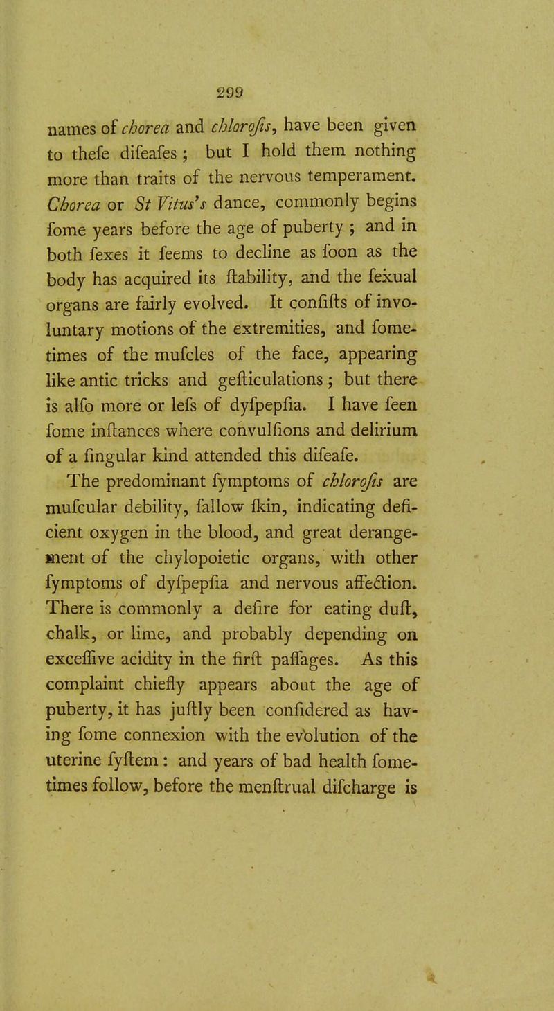 names of chorea and chlorofis, have been given to thefe difeafes ; but I hold them nothing more than traits of the nervous temperament. Chorea or St Vitus's dance, commonly begins fome years before the age of puberty ; and in both fexes it feems to decline as foon as the body has acquired its ftability, and the fexual organs are fairly evolved. It confifts of invo- luntary motions of the extremities, and fome- times of the mufcles of the face, appearing like antic tricks and gelliculations ; but there is alfo more or lefs of dyfpepfia. I have feen fome inftances where convulfions and delirium of a fmgular kind attended this difeafe. The predominant fymptoms of chlorofts are mufcular debility, fallow fkin, indicating defi- cient oxygen in the blood, and great derange- ment of the chylopoietic organs, with other fymptoms of dyfpepfia and nervous afFe6lion. There is commonly a defire for eating duft, chalk, or lime, and probably depending on exceflive acidity in the firft palTages. As this complaint chiefly appears about the age of puberty, it has juflly been confidered as hav- ing fome connexion with the evblution of the uterine fyftem : and years of bad health fome- times follow, before the menftrual difcharge is