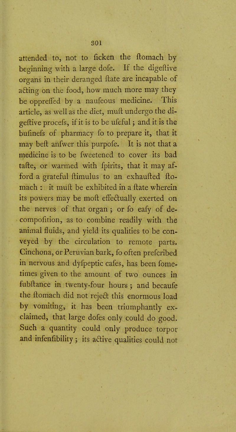 attended to, not to ficken the ftomach by beginning with a large dofe. If the digeftive organs in their deranged ftate are incapable of acting on the food, how much more may they be oppreffed by a naufeous medicine. This article, as well as the diet, mufl undergo the di- geftive procefs, if it is to be ufeful; and it is the bufmefs of pharmacy fo to prepare it, that it may beft anfwer this purpofe. It is not that a niedicine is to be fweetened to cover its bad tafte, or warmed with fpirits, that it may af- ford a grateful ftimulus to an exhaufted fto- mach : it muft be exhibited in a ftate wherein its powers may be moft effectually exerted on the nerves of that organ ; or fo eafy of de- compofition, as to combine readily with the animal fluids, and yield its quaUties to be con- veyed by the circulation to remote parts. Cinchona, or Peruvian bark, fo often prefcribed in nervous and dyfpeptic cafes, has been fome- times given to the amount of two ounces in fubftance in twenty-four hours ; and becaufe the ftomach did not reje£t this enormous load by vomiting, it has been triumphantly ex- claimed, that large dofes only could do good. Such a quantity could only produce torpor and infenfibility j its active qualities could not