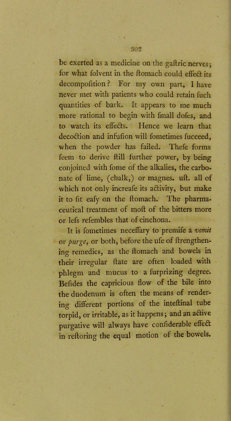 be exerted as a medicine on the gaftric nerves; for what folvent in the ftomach could efFe61: its decompofition ? For my own part, I have never met with patients who could retain fuch quantities of bark. It appears to me much more rational to begin with fmall dofes, and to watch its effeds. Hence we learn that decoftion and infufion will fometimes fucceed, when the powder has failed. Thefe forms feem to derive ftill further power, by being conjoined with fome of the alkalies, the carbo- nate of lime, (chalk,) or magnes. uft. all of which not only increafe its adivity, but make it to fit eafy on the ftomach. The pharma- ceutical treatment of moft of the bitters more or lefs refembles that of cinchona. It is fometimes necelfary to premife a 'uomit or purge^ or both, before the ufe of ftrengthen- ing remedies, as the ftomach and bowels in their irregular ftate are often loaded with phlegm and mucus to a furprizing degree. Befides the capricious flow of the bile into the duodenum is often the means of render- ing different portions of the inteftinal tube torpid, or irritable, as it happens; and an aftive purgative will always have confiderable effeft in reftoring the equal motion of the bowels.