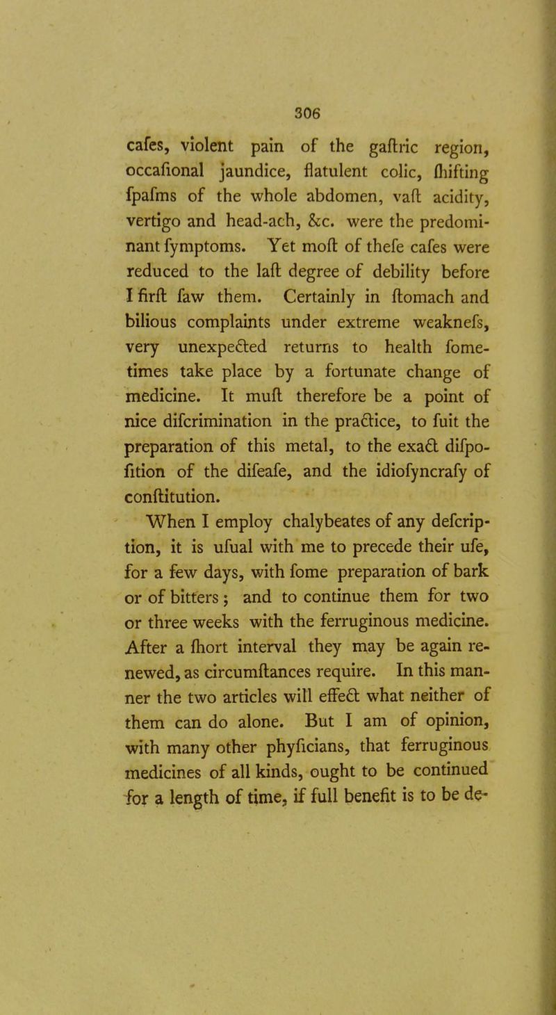 cafes, violent pain of the gaftric region, occafional jaundice, flatulent colic, fliifting fpafms of the whole abdomen, vaft acidity, vertigo and head-ach, &c. were the predomi- nant fymptoms. Yet mofl: of thefe cafes were reduced to the laft degree of debility before I firft faw them. Certainly in ftomach and bilious complaints under extreme weaknefs, very unexpefted returns to health fome- times take place by a fortunate change of medicine. It mufl therefore be a point of nice difcrimination in the praftice, to fuit the preparation of this metal, to the exad difpo- fition of the difeafe, and the idiofyncrafy of conftitution. When I employ chalybeates of any defcrip- tion, it is ufual with me to precede their ufe, for a few days, with fome preparation of bark or of bitters; and to continue them for two or three weeks with the ferruginous medicine. After a fliort interval they may be again re- newed, as circumftances require. In this man- ner the two articles will efFeQ: what neither of them can do alone. But I am of opinion, with many other phyficians, that ferruginous medicines of all kinds, ought to be continued for a length of time, if full benefit is to be de-