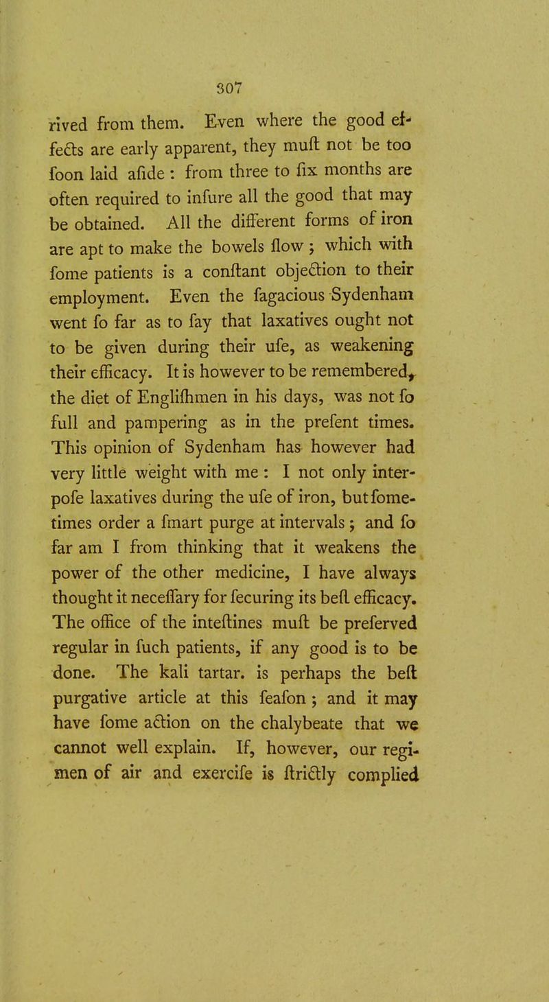 rived from them. Even where the good ef- fefts are early apparent, they muft not be too foon laid afide : from three to fix months are often required to infure all the good that may be obtained. AH the different forms of iron are apt to make the bowels flow ; which with fome patients is a conftant obje6tion to their employment. Even the fagacious Sydenham went fo far as to fay that laxatives ought not to be given during their ufe, as weakening their efficacy. It is however to be remembered^ the diet of Engliflimen in his days, was not fo full and pampering as in the prefent times. This opinion of Sydenham has however had very little weight with me : I not only inter- pofe laxatives during the ufe of iron, butfome- times order a fmart purge at intervals j and fo far am I from thinking that it weakens the power of the other medicine, I have always thought it necelTary for fecuring its befl. efficacy. The office of the inteftines muft be preferved regular in fuch patients, if any good is to be done. The kali tartar, is perhaps the beft purgative article at this feafon; and it may have fome action on the chalybeate that we cannot well explain. If, however, our regi- men of air and exercife is ftri£lly complied \
