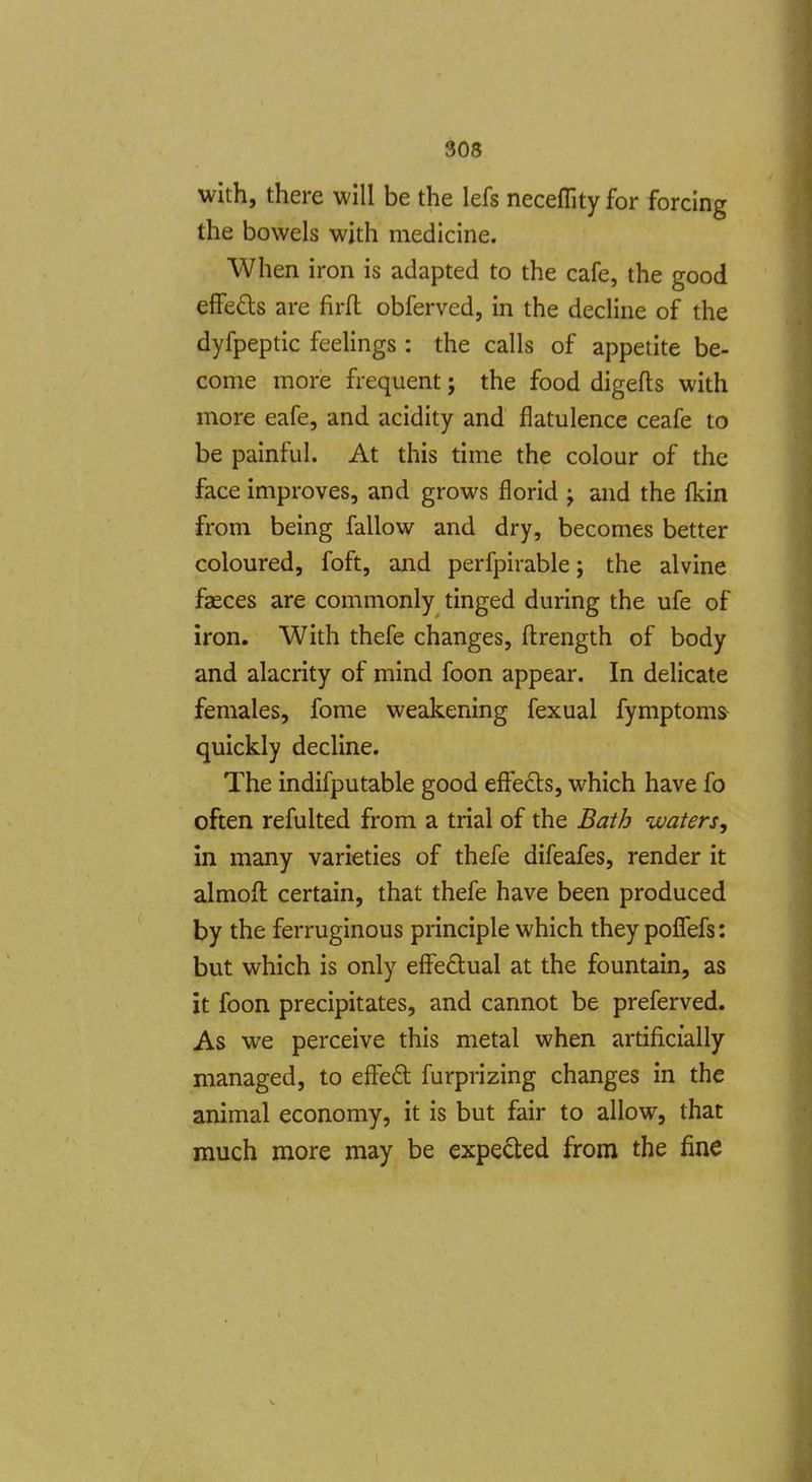 with, there will be the lefs necefllty for forcing the bowels with medicine. When iron is adapted to the cafe, the good eflFeds are firfl obferved, in the decline of the dyfpeptic feeUngs : the calls of appetite be- come more frequent; the food digefts with more eafe, and acidity and flatulence ceafe to be painful. At this time the colour of the face improves, and grows florid ; and the {kin from being fallow and dry, becomes better coloured, foft, and perfpirable; the alvine faeces are commonly tinged during the ufe of iron. With thefe changes, fl:rength of body and alacrity of mind foon appear. In delicate females, fome weakening fexual fymptoms^ quickly decline. The indifputable good effects, which have fo often refulted from a trial of the Bath waters, in many varieties of thefe difeafes, render it almofl certain, that thefe have been produced by the ferruginous principle which they poffefs: but which is only effedual at the fountain, as it foon precipitates, and cannot be preferved. As we perceive this metal when artificially managed, to e&d: furprizing changes in the animal economy, it is but fair to allow, that much more may be expected from the fine
