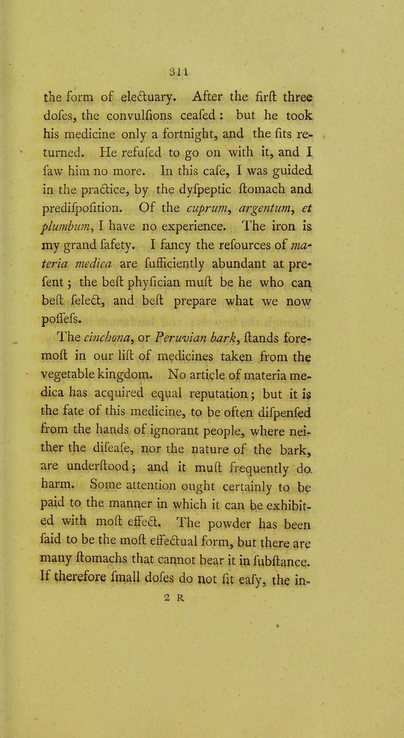 the form of ele£luaiy. After the firft three dofes, the convulfions ceafed: but he took his medicine only a fortnight, and the fits re- turned. He refufed to go on with it, and I faw him no more. In this cafe, I was guided in the pradice, by the dyfpeptic flomach and predifpofition. Of the cuprum^ argentum, et plumbum^ I have no experience. The iron is my grand fafety. I fancy the refources of ma- teria medka are fufficiently abundant at pre- fent; the bed phyfician muft be he who caa bed feleft, and bed prepare what we now polTefs. The cinchona^ or Peruvian bark^ Hands fore- mod in our lid of medicines taken from the vegetable kingdom. No article of materia me- dica has acquired equal reputation; but it is the fate of this medicine, to be often difpenfed from the hands of ignorant people, where nei- ther the difeafe, nor the nature of the bark, are underdopdj and it mud frequently do. harm. Some attention ought certainly to be paid to the manner in which it can be exhibit- ed with mod effed. The powder has been faid to be the mod edeftual form, but there are many domachs that cannot bear it in fubdance. If therefore fmall dofes do not fit eafy, the in- 2 R