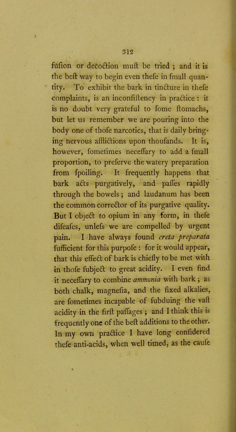 fafion or deco£i:ion muft be tried ; and it is the beft way to begin even thefe in fmall quan- tity. To exhibit the bark in tindure in thefe complaints, is an inconfiflency in praftice : it is no doubt very grateful to fome ftomachs, but let us remember we are pouring into the body one of thofe narcotics, that is daily bring- ing nervous afflidlions upon thoufands. It is, however, fometimes neceffary to add a fmall proportion, to preferve the watery preparation from fpoiling. It frequently happens that bark a£ls purgatively, and pafles rapidly through the bowels; and laudanum has been the common corrector of its purgative quality. But I objeft to opium in any form, in thefe difeafes, unlefs we are compelled by urgent pain. I have always found creta preparata fufficient for this purpofe : for it would appear, that this effeft of bark is chiefly to be met with in thofe fubjeft to great acidity. I even find it neceffary to combine ammonia with bark; as both chalk, magnefia, and the fixed alkalies, are fometimes incapable of fubduing the vaft acidity in the firft paffages; and I think this is frequently one of the beft additions to the other. In my own pradlice I have long confidered thefe anti-acids, when well timed, as the caufe