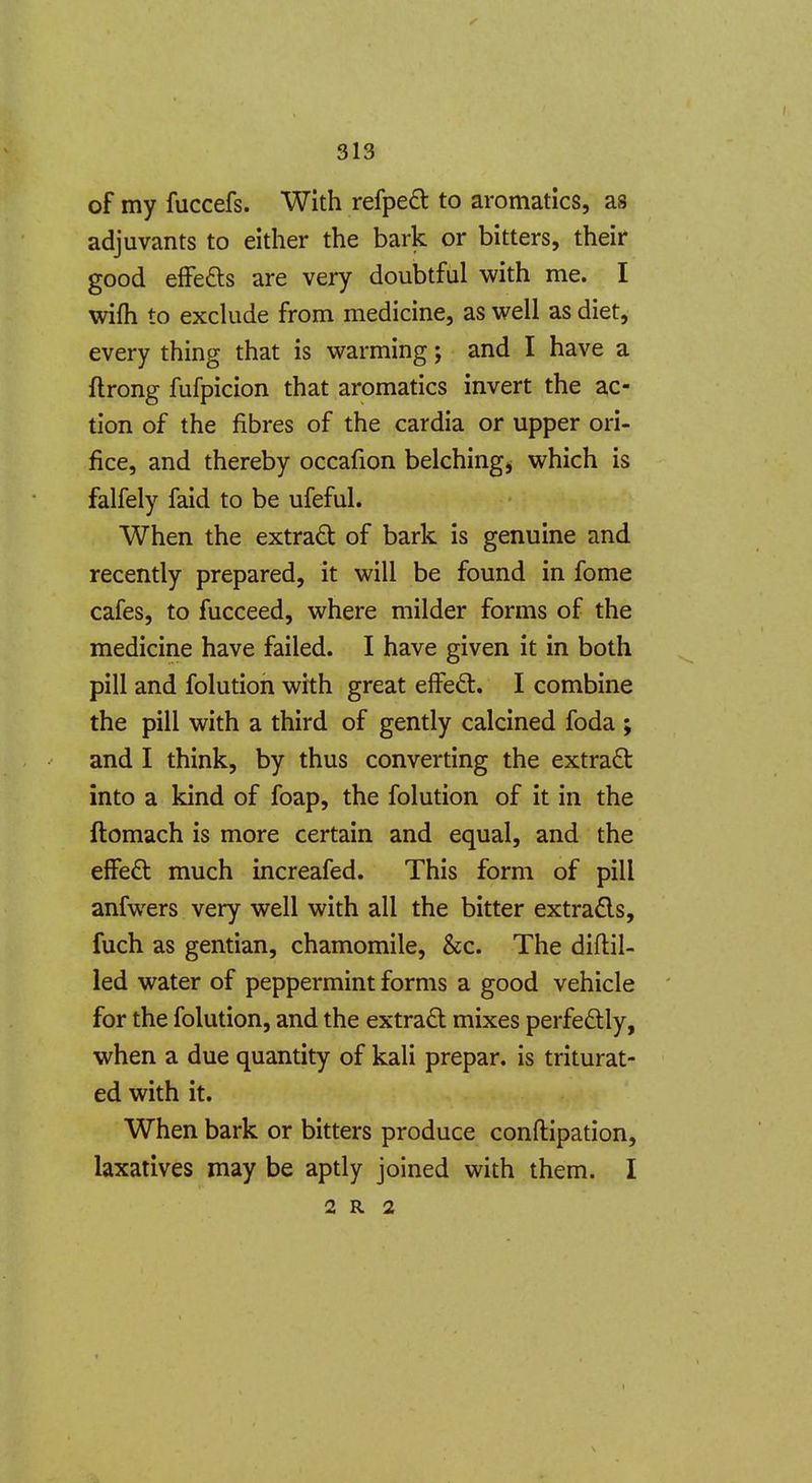 of my fuccefs. With refped to aromatlcs, as adjuvants to either the bark or bitters, their good effei^s are very doubtful with me. I wifh to exchide from medicine, as well as diet, every thing that is warming; and I have a ftrong fufpicion that aromatics invert the ac- tion of the fibres of the cardia or upper ori- fice, and thereby occafion belching, which is falfely faid to be ufeful. When the extrad of bark is genuine and recently prepared, it will be found in fome cafes, to fucceed, where milder forms of the medicine have failed. I have given it in both pill and folution with great elFe6t. I combine the pill with a third of gently calcined foda ; and I think, by thus converting the extract into a kind of foap, the folution of it in the ftomach is more certain and equal, and the effeft much increafed. This form of pill anfwers very well with all the bitter extra£ls, fuch as gentian, chamomile, &c. The diflil- led water of peppermint forms a good vehicle for the folution, and the extract mixes perfectly, when a due quantity of kali prepar. is triturat- ed with it. When bark or bitters produce conftipation, laxatives may be aptly joined with them. I 2 R 2