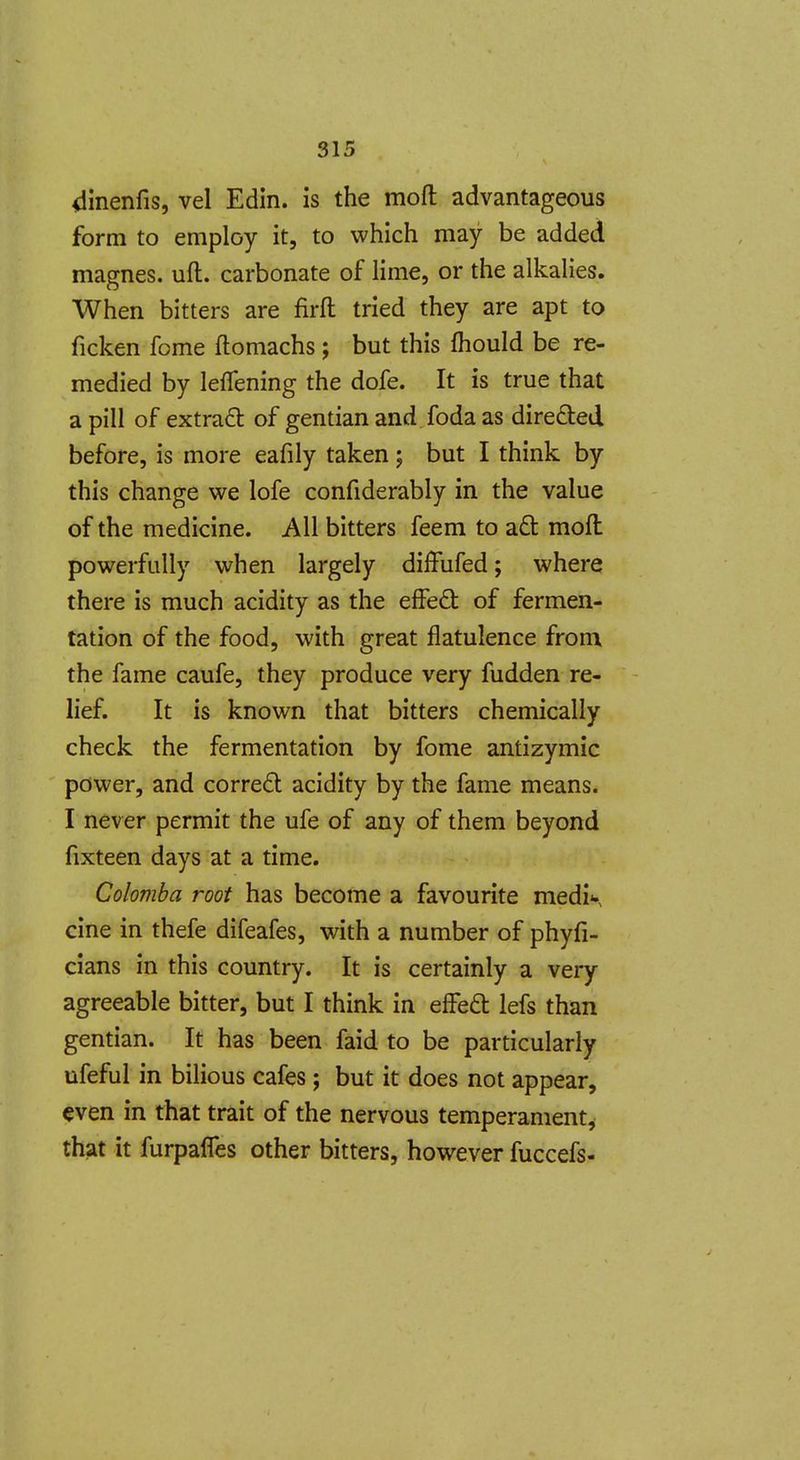 dinenfis, vel Edin. is the mofl: advantageous form to employ it, to which may be added magnes. uft. carbonate of lime, or the alkalies. When bitters are firfl: tried they are apt to ficken feme ftomachs ; but this fhould be re- medied by leflening the dofe. It is true that a pill of extrad of gentian and.fodaas direded before, is more eafily taken; but I think by this change we lofe confiderably in the value of the medicine. All bitters feem to aft moft powerfully when largely diffufed; where there is much acidity as the effeft of fermen- tation of the food, with great flatulence from the fame caufe, they produce very fudden re- lief. It is known that bitters chemically check the fermentation by fome antizymic power, and corre6t acidity by the fame means. I never permit the ufe of any of them beyond fixteen days at a time. Colomba root has become a favourite medi^ cine in thefe difeafes, with a number of phyfi- cians in this country. It is certainly a very agreeable bitter, but I think in efFed lefs than gentian. It has been faid to be particularly ufeful in bilious cafes ; but it does not appear, even in that trait of the nervous temperament, that it furpafles other bitters, however fuccefs-