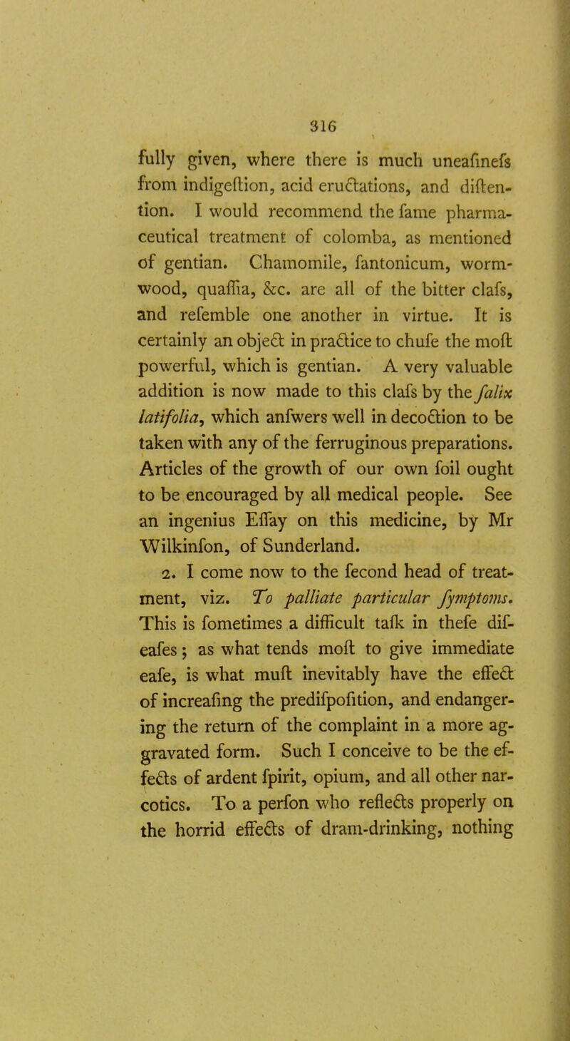 fully given, where there is much uneafinefs from indigeftion, acid erudtations, and diften- tion. I would recommend the fame pharma- ceutical treatment of colomba, as mentioned of gentian. Chamomile, fantonicum, worm- wood, quaffia, &c. are all of the bitter clafs, and refemble one another in virtue. It is certainly an objecl in pradice to chufe the moft powerful, which is gentian. A very valuable addition is now made to this clafs by the falix latifolia^ which anfwers well in decodion to be taken with any of the ferruginous preparations. Articles of the growth of our own foil ought to be encouraged by all medical people. See an ingenius Elfay on this medicine, by Mr Wilkinfon, of Sunderland. 2. I come now to the fecond head of treat- ment, viz. To palliate particular fymptoms. This is fometimes a difficult tafk in thefe dif- eafes; as what tends moft to give immediate eafe, is what muft inevitably have the effed of increafmg the predifpofition, and endanger- ing the return of the complaint in a more ag- gravated form. Such I conceive to be the ef- feds of ardent fpirit, opium, and all other nar- cotics. To a perfon who refleds properly on the horrid effeds of dram-drinking, nothing