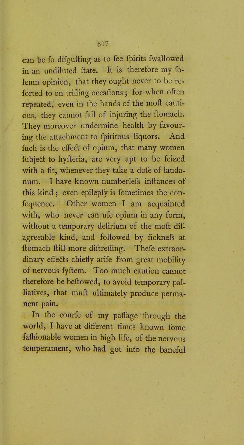can be fo difgufling as to fee fpirits fwallowed in an undiluted ftate. It is therefore my fo- lemn opinion, that they ought never to be re- forted to on trifling occafions; for when often repeated, even in the hands of the moH; cauti- ous, they cannot fail of injuring the ftomach. They moreover undermine health by favour- ing the attachment to fpiritous liquors. And fuch is the eifed of opium, that many women fubjed to hyfteria, are very apt to be feized with a fit, whenever they take a dofe of lauda- num. I have known numberlefs inftances of this kind j even epilepfy is fometimes the con- fequence. Other women I am acquainted with, who never can ufe opium in any form, without a temporary delirium of the mofl: dif- agreeable kind, and followed by ficknefs at ftomach (till more diftrefling. Thefe extraor- dinary effefts chiefly arife from great mobility of nervous fyflem. Too much caution cannot therefore be beftowed, to avoid temporary pal- liatives, that mull ultimately produce perma- nent pain. In the courfe of my paflage through the world, I have at different times known fome fafhionable women in high life, of the nervous temperament, who had got into the baneful