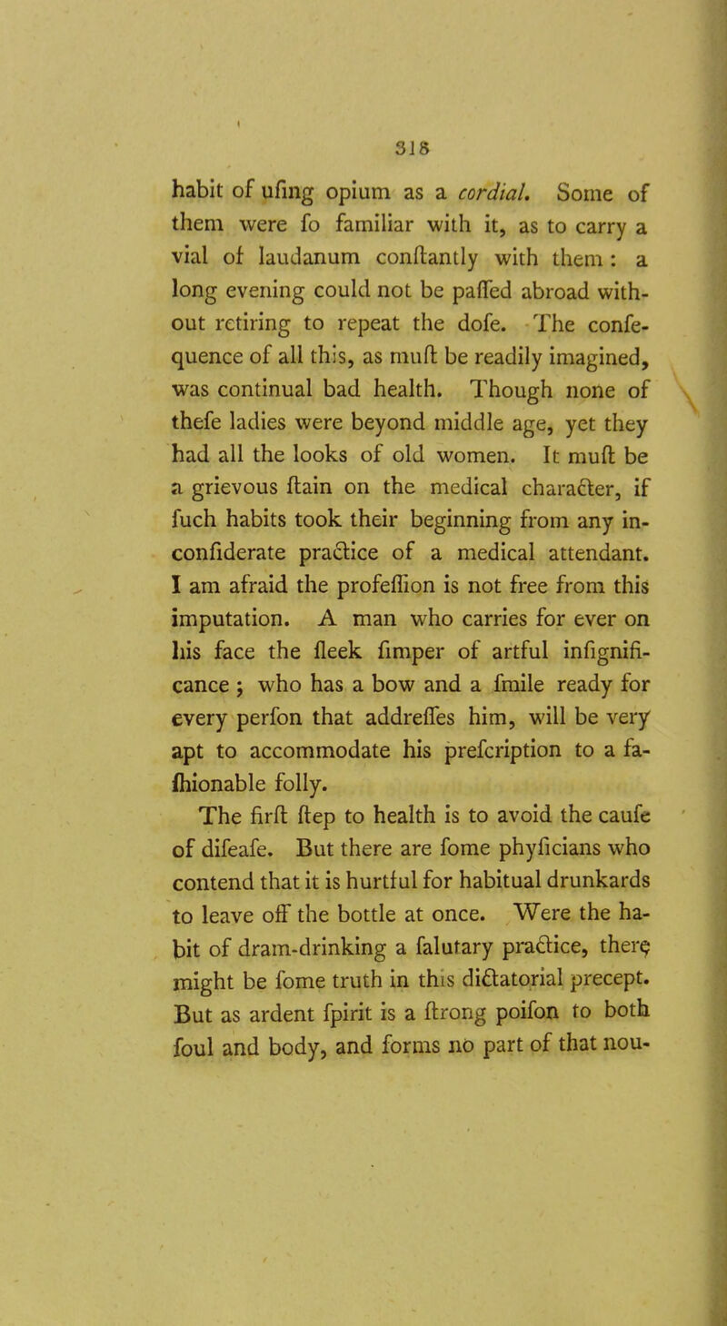 318 habit of ufing opium as a cordial. Some of them were fo familiar with it, as to carry a vial of laudanum conftantly with them: a long evening could not be paflfed abroad with- out retiring to repeat the dofe. The confe- quence of all this, as mufl: be readily imagined, was continual bad health. Though none of thefe ladies were beyond middle age, yet they had all the looks of old women. It mufl: be a grievous ftain on the medical charafter, if fuch habits took their beginning from any in- confiderate practice of a medical attendant. I am afraid the profeflion is not free from this imputation. A man who carries for ever on his face the fleek fmiper of artful infignifi- cance ; who has a bow and a fmile ready for every perfon that addreffes him, will be very apt to accommodate his prefcription to a fa- fhionable folly. The firft: ftep to health is to avoid the caufe of difeafe. But there are fome phyficians who contend that it is hurtful for habitual drunkards to leave off the bottle at once. Were the ha- bit of dram-drinking a falufary praclice, ther^ might be fome truth in this didatorial precept. But as ardent fpirit is a ftrong poifon to both foul and body, and forms no part of that nou-