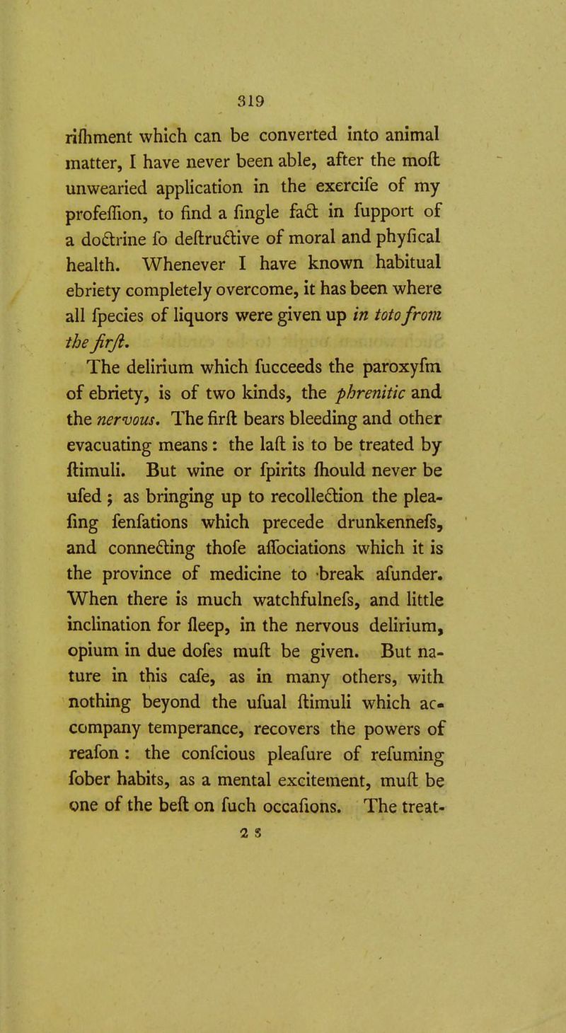rifliment which can be converted into animal matter, I have never been able, after the moft unwearied application in the exercife of my profeflion, to find a fmgle fad in fupport of a doctrine fo deftrudive of moral and phyfical health. Whenever I have known habitual ebriety completely overcome, it has been where all fpecies of liquors were given up in toto from the jirJi, The delirium which fucceeds the paroxyfm of ebriety, is of two kinds, the phrenitic and the nervous. The firft bears bleeding and other evacuating means: the laft is to be treated by ftimuli. But wine or fpirits fhould never be ufed ; as bringing up to recollection the plea- fing fenfations which precede drunkennefs, and connecting thofe aflbciations which it is the province of medicine to break afunder. When there is much watchfulnefs, and little inclination for fleep, in the nervous delirium, opium in due dofes muft be given. But na- ture in this cafe, as in many others, with nothing beyond the ufual ftimuli which ac- company temperance, recovers the powers of reafon: the confcious pleafure of refuming fober habits, as a mental excitement, muft be one of the beft on fuch occafions. The treat- 2 s