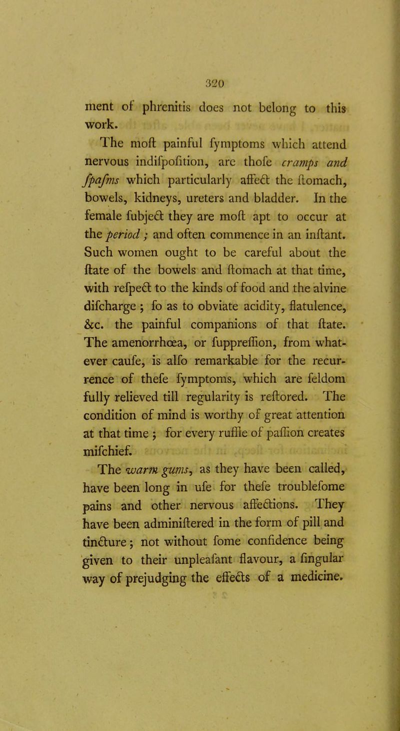ment of phrenitis does not belong to this work. The moft painful fymptoms which attend nervous indifpofition, arc thofe cramps and fpafms which particularly affeft the (lomach, bowels, kidneys, ureters and bladder. In the female fubjed they are mofl: apt to occur at the period; and often commence in an inftant. Such women ought to be careful about the ftate of the bowels and ftomach at that time, with refpedt to the kinds of food and the alvine difcharge ; fo as to obviate acidity, flatulence, &c. the painful companions of that ftate. The amenorrhcea, or fuppreffion, from what- ever caufe, is alfo remarkable for the recur- rence of thefe fymptoms, which are feldom fully relieved till regularity is reftored. The condition of mind is worthy of great attention at that time j for every ruffle of paffion creates mifchief. The warm gums, as they have been called, have been long in ufe for thefe troublefome pains and other nervous aftedtions. They have been adminiftered in the form of pill and tindture; not without fome confidence being given to their unpleafant flavour, a fmgular way of prejudging the effeds of a medicine.