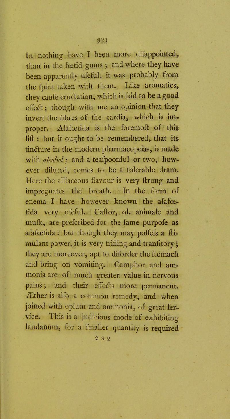 In nothing have I be^n more difappointed, than in the foetid gums ; and where they have been apparently ufeful, it was probably from the fpirit taken with them. Like aromatics, they caufe erudation, which is faid to be a good eifed:; though with me an opinion that they invert the fibres of the cardia, which is im- proper. Afafoetida is the foremoft of this lift: but it ought to be remembered, that itS tincture in the modern pharmacopeias, is made with alcohol; and a teafpoonful or two, how- ever diluted, comes to be a tolerable dram. Here the alliaceous flavour is very ftrong and impregnates the breath. In the form of enema I have however known the afafoe* tida very ufeful. Caftor, oL animale and mufk, are prefcribed for the fame purpofe as afafoetida: but though they may polTefs a fti- mulant power, it is very trifling and tranfitory; they are moreover, apt to diforder the Itomach and bring on vomiting. Camphor and am- monia are of much greater value in nervous pains; and their efi:ed:s more permanent, ^ther is alfo a common remedy, and when joined with opium and ammonia, of great fer- vice. This is a judicious mode of exhibiting laudanum, for a fmaller quantity is required 2 S 2