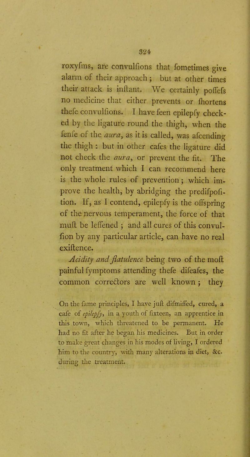 roxyfms, are convulfions that fometimes give alarm of their approach ; but at other times their attack is inftant. We certainly poffefs no medicine that either prevents or fliortens thefe convulfions. I have feen epilepfy check- ed by the ligature round the thigh, when the fenfe of the aura, as it is called, was afcending the thigh : but in other cafes the ligature did not check the aura, or prevent the fit. The only treatment which I can recommend here is the whole rules of prevention; which im- prove the health, by abridging the predifpofi- tion. If, as I contend, epilepfy is the offspring of the nervous temperament, the force of that mufl be lefTened ; and all cures of this convul- fion by any particular article, can have no real exiftence. Acidity and flatulence being two of the mofl painful fymptoms attending thefe difeafes, the common correctors are well known j they On the fame principles, I have jufl difmiffed, cured, a cafe of epilepfy^ in a youth of fixteen, an apprentice in this town, which threateiaed to be permanent. He had no fit after he began his medicines. But in order to make great changes in his modes of living, I ordered him to the country, with many alterations in diet, &c. during the treatment.