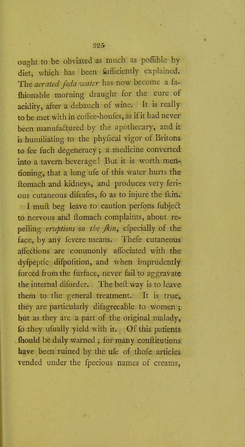 ought to be obviated as much as poflible by diet, which has been tifficiently explained. The aerated foda water has now become a fa- Ihionable morning draught for the cure of acidity, after a debauch of wine. It is really to be met with in coffee-houfes, as if it had never been manufadured by the apothecary, and it is humiliating to the phyfical vigor of Britons to fee fuch degeneracy ; a medicine converted into a tavern beverage! But it is worth men- tioning, that a long ufe of this water hurts the ftoraach and kidneys, and produces very feri- ous cutaneous difeafes, fo as to injure the fkin. I muft beg leave to caution perfons fubje6t to nervous and ftomach complaints, about re- pelling eruptions on the Jkin, efpecially of the face, by any fevere means. Thefe cutaneous affetlions are conmionly alTociated with the dyfpeptic difpofition, and when imprudently forced from the furface, never fail to aggravate the internal diforder. The bed way is to leave them to the general treatment. It is true, they are particularly difagreeable to women ; but as they are a part of the original malady, fo they ufually yield with it. Of this patients fhould be duly warned ; for many conftitutions have been ruined by the ufe of thofe articles vended under the fpecious names of creams,