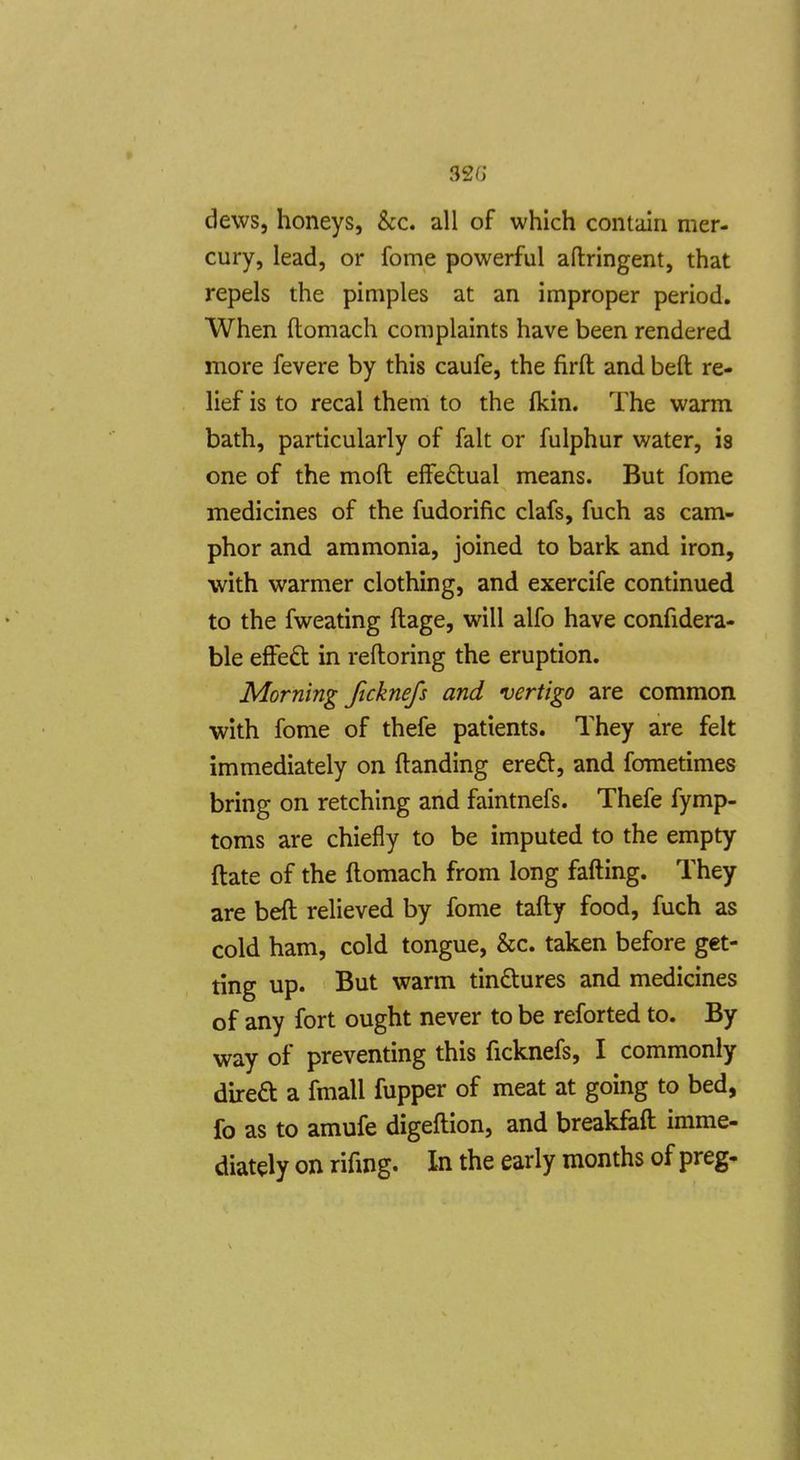 32G dews, honeys, &c. all of which contain mer- cury, lead, or fome powerful aftringent, that repels the pimples at an improper period. When ftomach complaints have been rendered more fevere by this caufe, the firft and belt re- lief is to recal them to the fkin. The warm bath, particularly of fait or fulphur water, is one of the moft effectual means. But fome medicines of the fudorific clafs, fuch as cam- phor and ammonia, joined to bark and iron, with warmer clothing, and exercife continued to the fweating ftage, will alfo have confidera- ble efFeft in reftoring the eruption. Morning ficknefs and vertigo are common with fome of thefe patients. They are felt immediately on (landing ered, and fometimes bring on retching and faintnefs. Thefe fymp- toms are chiefly to be imputed to the empty ftate of the ftomach from long fafting. They are beft relieved by fome tafty food, fuch as cold ham, cold tongue, &c. taken before get- ting up. But warm tin£tures and medicines of any fort ought never to be reforted to. By way of preventing this ficknefs, I commonly direa a fmall fupper of meat at going to bed, fo as to amufe digeftion, and breakfeft imme- diately on rifing. In the early months of preg-