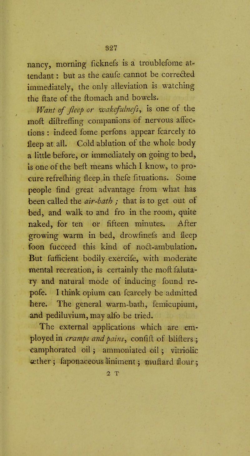 nancy, morning ficknefs is a troubleforae at- tendant : but as the caufe cannot be correded immediately, the only alleviation is watching the ftate of the ftomach and bowels. Want of Jleep or wakefulnefs, is one of the moft diftreffing companions of nervous aflfec- tions : indeed fome perfons appear fcarcely to lleep at all. Cold ablution of the whole body a little before, or immediately on going to bed, is one of the beft means which I know, to pro- cure refrefliing fleep in thefe fituations. Some people find great advantage from what has been called the air-bath ; that is to get out of bed, and walk to and fro in the room, quite naked, for ten or fifteen minutes. After growing warm in bed, drowfmefs and fleep foon fucceed this kind of nodt-ambulation. But fufficient bodily exercife, with moderate mental recreation, is certainly the moft faluta- ry and natural mode of inducing found re- pofe. I think opium can fcarcely be admitted here. The general warm-batb, femicupium, and pediluvium, may alfo be tried. The external applications which are em- ployed in cramps andpams, confift of blifters.; camphorated oil; ammoniated oil; vitriolic ietherj faponaceous.liniment5 muftard flour;