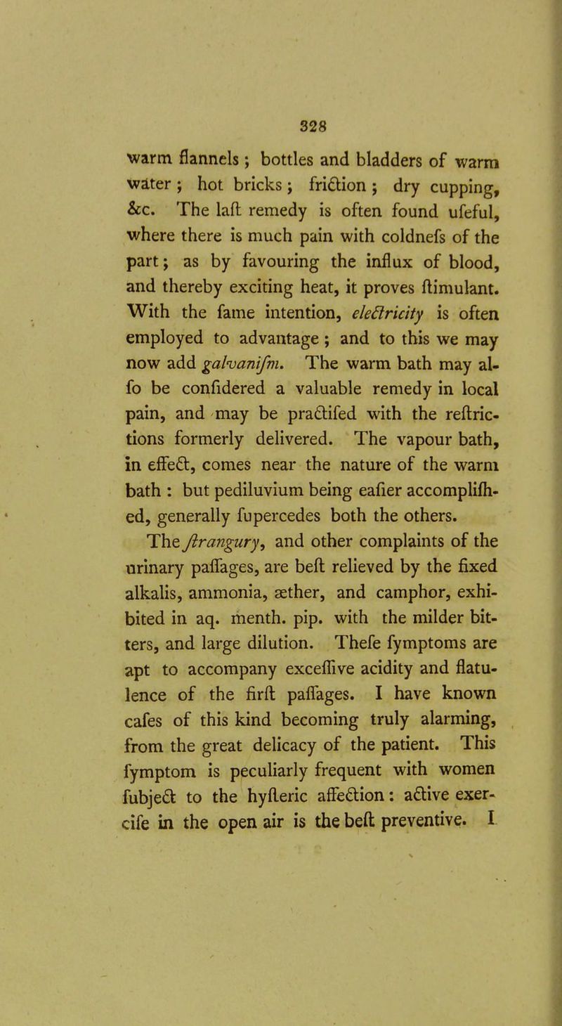 warm flannels; bottles and bladders of warm wa.ter ; hot bricks; fridtion ; dry cupping, &c. The lafl: remedy is often found ufeful, where there is much pain with coldnefs of the part; as by favouring the influx of blood, and thereby exciting heat, it proves ftimulant. With the fame intention, eledricity is often employed to advantage; and to this we may now add galvanifnu The warm bath may al- fo be confidered a valuable remedy in local pain, and may be pradifed with the reftric- tions formerly delivered. The vapour bath, in effeft, comes near the nature of the warm bath : but pediluvium being eafier accomplifti- ed, generally fupercedes both the others. The Jiranguryy and other complaints of the urinary paflages, are befl: relieved by the fixed alkalis, ammonia, aether, and camphor, exhi- bited in aq. menth. pip. with the milder bit- ters, and large dilution. Thefe fymptoms are apt to accompany excefllve acidity and flatu- lence of the firft paflfages. I have known cafes of this kind becoming truly alarming, from the great delicacy of the patient. This fymptom is peculiarly frequent with women fubjedk to the hyfl.eric affedion: a£live exer- cife in the open air is the beft preventive. I