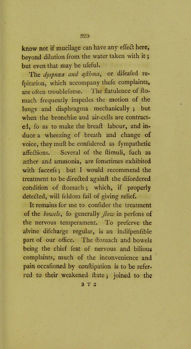 know not if mucilage can have any efFed here, beyond dilution from the water taken with it; but even that may be ufeful. The dyspnaa and ajihma, or difeafed re- fpiration, which accompany thefe complaints, are often troublefome. The flatulence of flo- mach frequently impedes the motion of the lungs and diaphragma mechanically ; but when the bronchias and air-cells are contract- ed, fo as to make the breaft labour, and in- duce a wheezing of breath and change of voice, they muft be confidered as fympathetic affedlions. Several of the ftimuli, fuch as ssther and ammonia, are fometimes exhibited with fuccefs; but I would recommend the treatment to be directed againft the difordered condition of ftomach; which, if properly detected, will feldom fail of giving relief. It remains for me to confider the treatment of the bowels^ fo generally Jlow in perfons of the nervous temperament. To preferve the alvine difcharge regular, is an indifpenfible part of our office. The ftomach and bowels being the chief feat of nervous and bilious complaints, much of the inconvenience and pain occafioned by conftipation is to be refer- red to their weakened Hate j joined to the a T 3