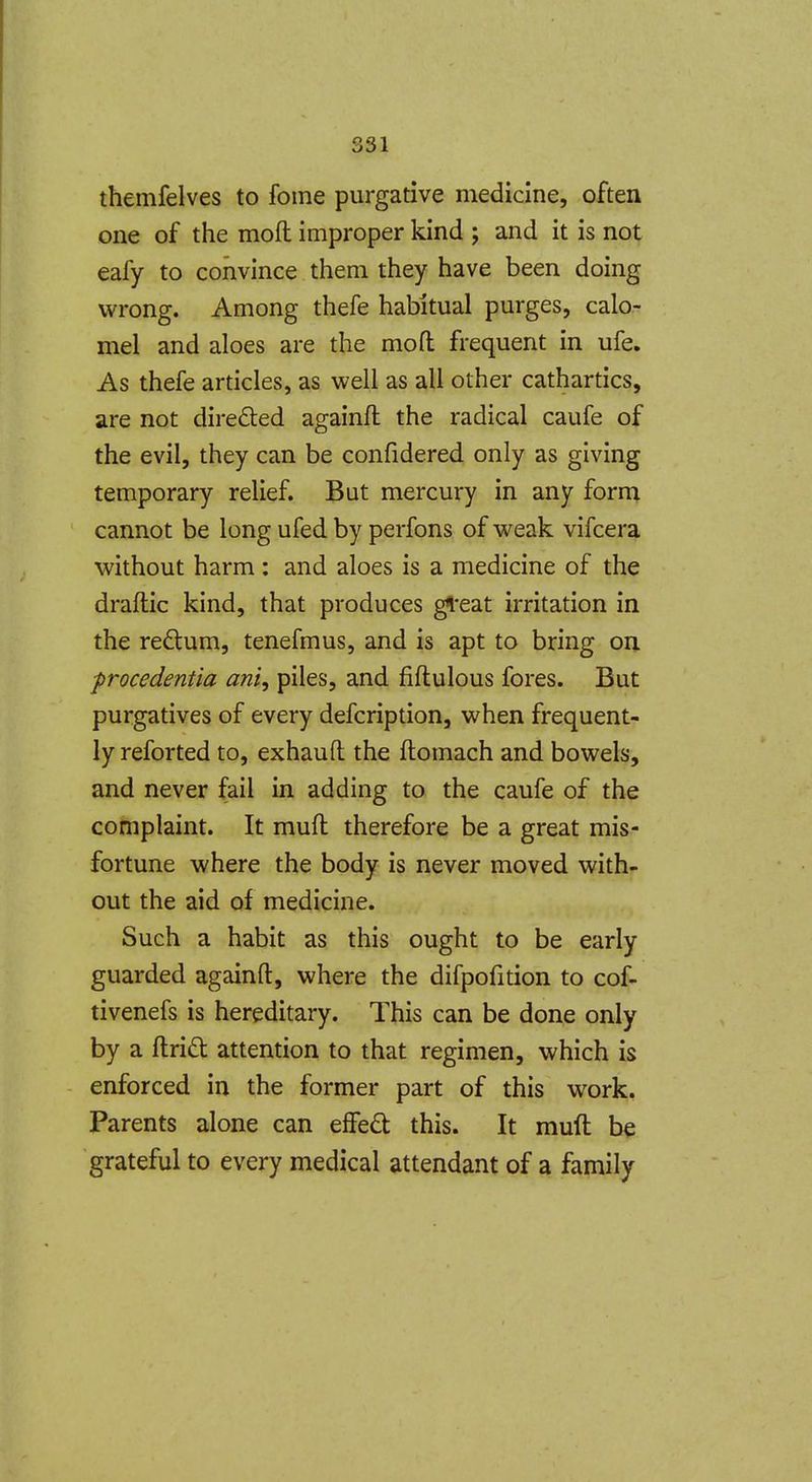 themfelves to fome purgative medicine, often one of the moft improper kind ; and it is not eafy to convince them they have been doing wrong. Among thefe habitual purges, calo- mel and aloes are the mod frequent in ufe. As thefe articles, as well as all other cathartics, are not directed againft the radical caufe of the evil, they can be confidered only as giving temporary relief. But mercury in any form cannot be long ufed by perfons of weak vifcera without harm : and aloes is a medicine of the draftic kind, that produces gl'eat irritation in the redlum, tenefmus, and is apt to bring on ■procedentia ani, piles, and fiftulous fores. But purgatives of every defcription, when frequent- ly reforted to, exhauft the ftomach and bowels, and never fail in adding to the caufe of the complaint. It muft therefore be a great mis- fortune where the body is never moved with- out the aid of medicine. Such a habit as this ought to be early guarded againft, where the difpofition to cof- tivenefs is hereditary. This can be done only by a ftridl attention to that regimen, which is enforced in the former part of this work. Parents alone can eflfed this. It muft be grateful to every medical attendant of a family