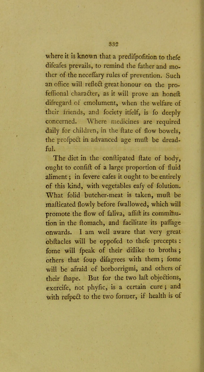 where it is known that a predifpofition to thefe difeafes prevails, to remind the father and mo- ther of the neceflary rules of prevention. Such an office will refleft great honour on the pro- feffional charafter, as it will prove an honeft difregard of emolument, when the welfare of their friends, and fociety itfelf, is fo deeply concerned. Where medicines are required daily for children, in the ftate of flow bowels, the profped in advanced age muft be dread- ful. The diet in the conflipated ftate of body, ought to confift of a large proportion of fluid aliment; in fevere cafes it ought to be entirely of this kind, with vegetables eafy of folution. What folid butcher-meat is taken, muft be mafticated flowly before fwallowed, which will promote the flow of faliva, affift its comminu- tion in the ftomach, and facilitate its paflage onwards. I am well aware that very great obftacles will be oppofed to thefe precepts: fome will fpeak of their diflike to broths ; others that foup difagrees with them; fome will be afraid of borborrigmi, and others of their fliape. But for the two laft objeftions, exercife, not phyfic, is a certain cure ; and with refpeft to the two former, if health is of