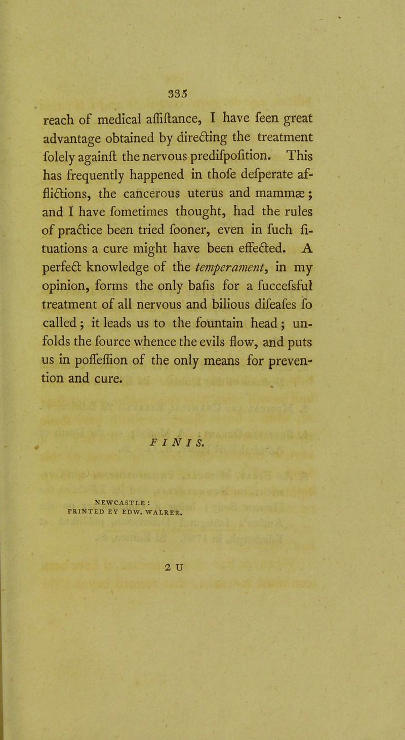 reach of medical affiftance, I have feen great advantage obtained by dire61:ing the treatment folely againft the nervous predifpofition. This has frequently happened in thofe defperate af- flidtions, the cancerous uterus and mammae; and I have fometimes thought, had the rules of pradlice been tried fooner, even in fuch fi- tuations a cure might have been efFefted. A perfect knowledge of the temperament, in my opinion, forms the only bafis for a fuccefsful treatment of all nervous and bilious difeafes fo called ; it leads us to the fountain head; un- folds the fource whence the evils flow, and puts us in pofleflion of the only means for preven- tion and cure. FINIS. NEWCASTLE : FRINTED EV EDW. WALRER. 2 U