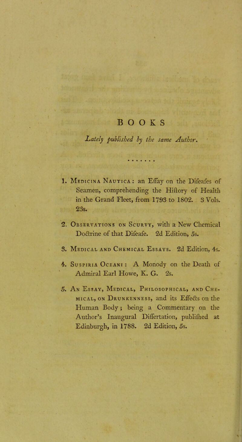 BOOKS Lately published by the same Author. 1. Medicina Nautica : an EfTay on the Difeafes of Seamen, comprehending the Hiftory of Health in the Grand Fleet, from 1793 to 1802. 3 Vols. 23s. 2. Observations on Scurvy, with a Nevsr Chemical Dodrine of that Difeafe. 2d Edition, 5s. 3. Medical and Chemical Essays. 2d Edition, 4s. 4. SuspiriA Oceani : A Monody on the Death of Admiral Earl How^e, K. G. 2s. 5. An Essay, Medical, Philosophical, and Che- mical, on Drunkenness, and its Effedls on tlie Human Body; being a Commentary on the Author's Inaugural Differtation, publifhed at Edinburgh, in 1788. 2d Edition, 5s.