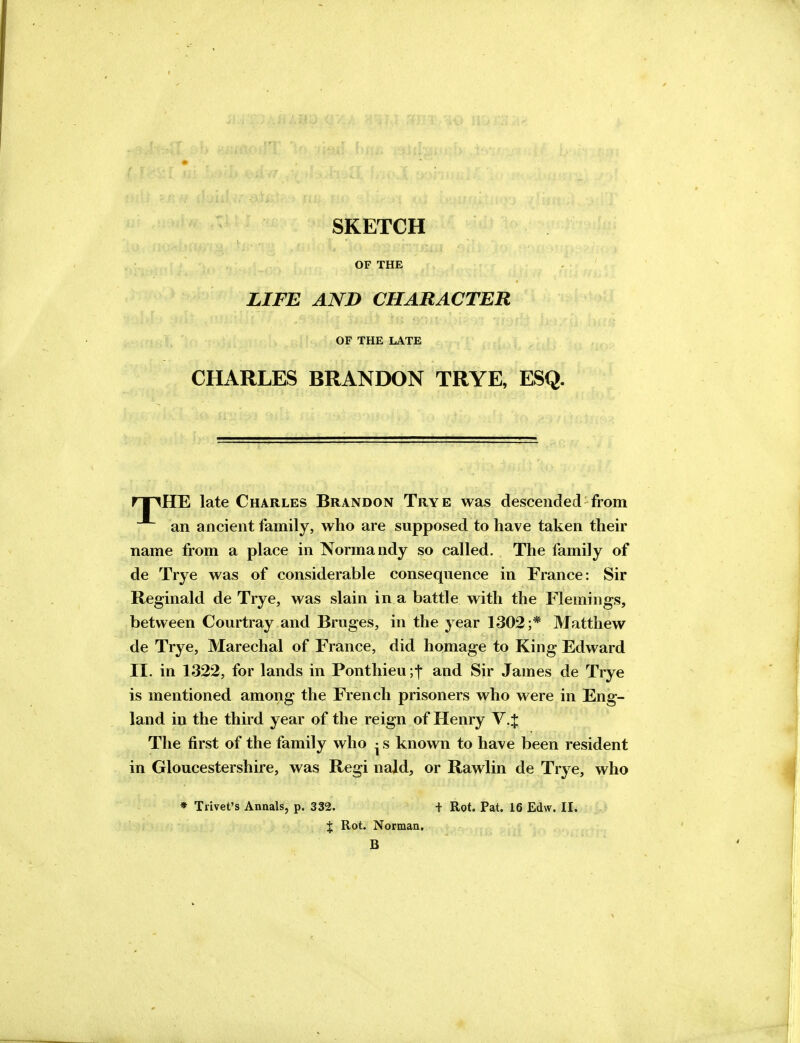 SKETCH OF THE LIFE AND CHARACTER OF THE LATE CHARLES BRANDON TRYE, ESQ. npHE late Charles Brandon Trye was descended from an ancient family, who are supposed to have taken their name from a place in Normandy so called. The family of de Trye was of considerable consequence in France: Sir Reginald de Trye, was slain in a battle with the Flemings, between Courtray and Bruges, in the year 1302;* Matthew de Trye, Marechal of France, did homage to King Edward II. in 1322, for lands in Ponthieu ;t and Sir James de Trye is mentioned among the French prisoners who were in Eng- land in the third year of the reign of Henry V.J The first of the family who • s known to ha\e been resident in Gloucestershire, was Regi nald, or Rawlin de Trye, who * Trivet's Annals, p. 332. + Rot. Pat. 16 Edw. II. % Rot. Norman. B