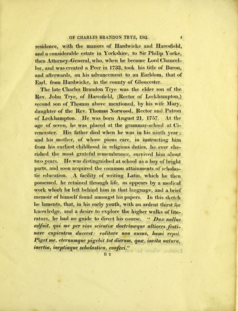 residence, with the manors of Hardwicke and Haresfield, and a considerable estate in Yorkshire, to Sir Philip Yorke, then Attorney-General, who, when he became Lord Chancel- lor, and was created a Peer in 1733, took his title of Baron, and afterwards, on his advancement to an Earldom, that of Earl, from Hardwicke, in the county of Gloucester. The late Charles Brandon Trye was the elder son of the IJev. John Trye, of Haresfield, (Rector of Leckhampton,) second son of Thomas above mentioned, by his wife Mary, daughter of the Rev. Thomas Norwood, Rector and Patron of Leckhampton. He was born August 21, 1757. At the age of seven, he was placed at the graminar-school at Ci- rencester. His father died when he was in his ninth year; and his mother, of whose pious care, in instructing him from his earliest childhood in religious duties, he ever che- rished the most grateful remembrance, survived him about two years. He was distinguished at school as a boy of bright parts, and soon acquired the common attainments of scholas- tic education. A facility of writing Latin, which he then possessed, he retained through life, as appears by a medical work which he left behind him in that language, and a brief memoir of himself found amongst his papers. In this sketch he laments, that, in his early youth, with an ardent thirst for knowledge, and a desire to explore the higher walks of lite- rature, he had no guide to direct his course.  Dux nullus adfuit, qui me per vias scientice doctrmceque altiores festi- nare cupientem duceret: volitare non ausus, humi repsi. Piget me, eternumque pigehit tot dierum, qucc, invita natura, inertia, ineptiaque scholastica, confeci B 2