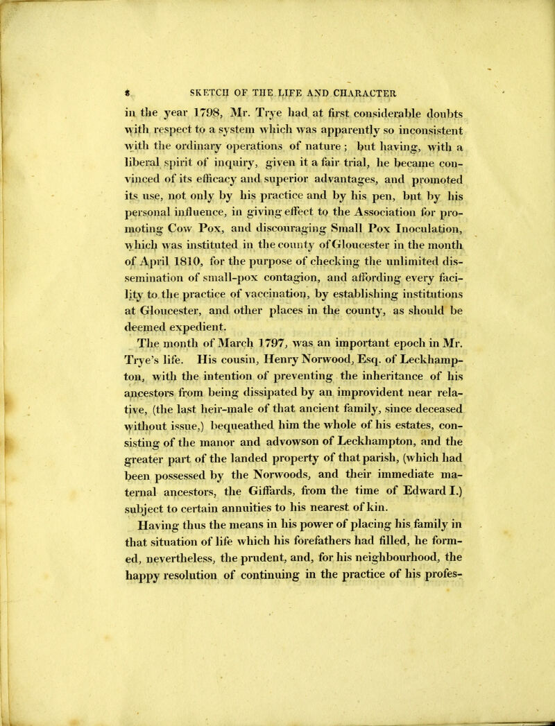 in tke year 1798, Mr. Trye had at first considerable doubts with respjeet to a system which was apparently so inconsistent with the ordinary operations of nature ; bnt having, with a liberal spirit of inquiry, given it a fair trial, he became con- vinced of its efficacy and superior advantages, and promoted its use, not only by his practice and by his pen, but by his personal influence, in giving effect to the Association for pro- moting Cow Pox, and discouiraging Small Pox Inoculation, which was instituted in the county of Gloucester in the month of April 1810, for the purpose of checking the unlimited dis- semination of small-pox contagion, and affording every faci- lity to, the practice of vaccination, by establishing institutions at Gloucester, and other places in the county, as should be deemed expedient. The month of March 1797, was an important epoch in Mr. Trye's life. His cousin, Henry Norwood, Esq. of Leckhamp- ton, with the intention of preventing the inheritance of his ancestors from being dissipated by an improvident near rela- tive, (the last heir-male of that ancient family, since deceased without issue.) bequeathed him the whole of his estates, con- sisting of the manor and advowson of Leckhampton, and the greater part of the landed property of that parish, (which had been possessed by the Norwoods, and their immediate ma- ternal ancestors, the GifFards, fi'om the time of Edward I.) subject to certain annuities to his nearest of kin. Having thus the means in his power of placing his family in that situation of life which his forefathers had filled, he form- ed, nevertheless, the prudent, and, for his neighbourhood, the happy resolution of continuing in the practice of his profes-