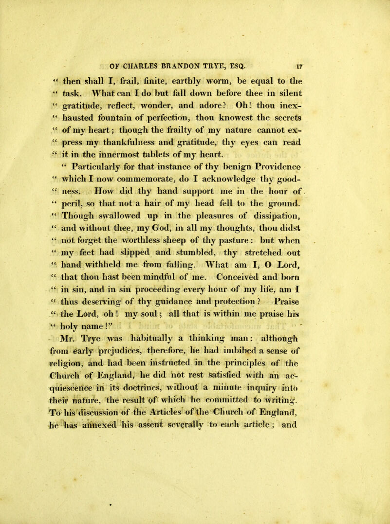  then shall I, frail, finite, earthly worm, be equal to the  task. What can I do but fall down before thee in silent  gratitude, reflect, wonder, and adore? Oh! thou inex-  hausted fountain of perfection, thou knowest the secrets  of my heart; though the frailty of my nature cannot ex-  press my thankfulness and gratitude, thy eyes can read it in the innermost tablets of my heart.  Particularly for that instance of thy benign Providence  which I now commemorate, do I acknowledge thy good- ness. How did thy hand support me in the hour of  peril, so that not a hair of my head fell to the ground.  Though swallowed up in the pleasures of dissipation,  and without thee, my God, in all my thoughts, thou didst  not forget the worthless sheep of thy pasture : but when  my feet had slipped and stumbled, thy stretched out  hand withheld me from falling. What am I, O Lord,  that thou hast been mindful of me. Conceived and born in sin, and in sin proceeding every hour of my life, am I  thus deserving of thy guidance and protection Praise  the Lord, oh ! my soul; all that is within me praise his  holy name ! ' Mr. Trye was habitually a thinking man: although from early prejudices, therefore, he had imbibed a sense of religion, and had been instructed in the principles of the Church of England, he did not rest Satisfied with an ac- quiescence in its doctrines, without a minute inquiry into their nature, the result of which he committed to writing. To his discussion of the Articles of the Church of England, he has annexed, his assent severally to each article ; and