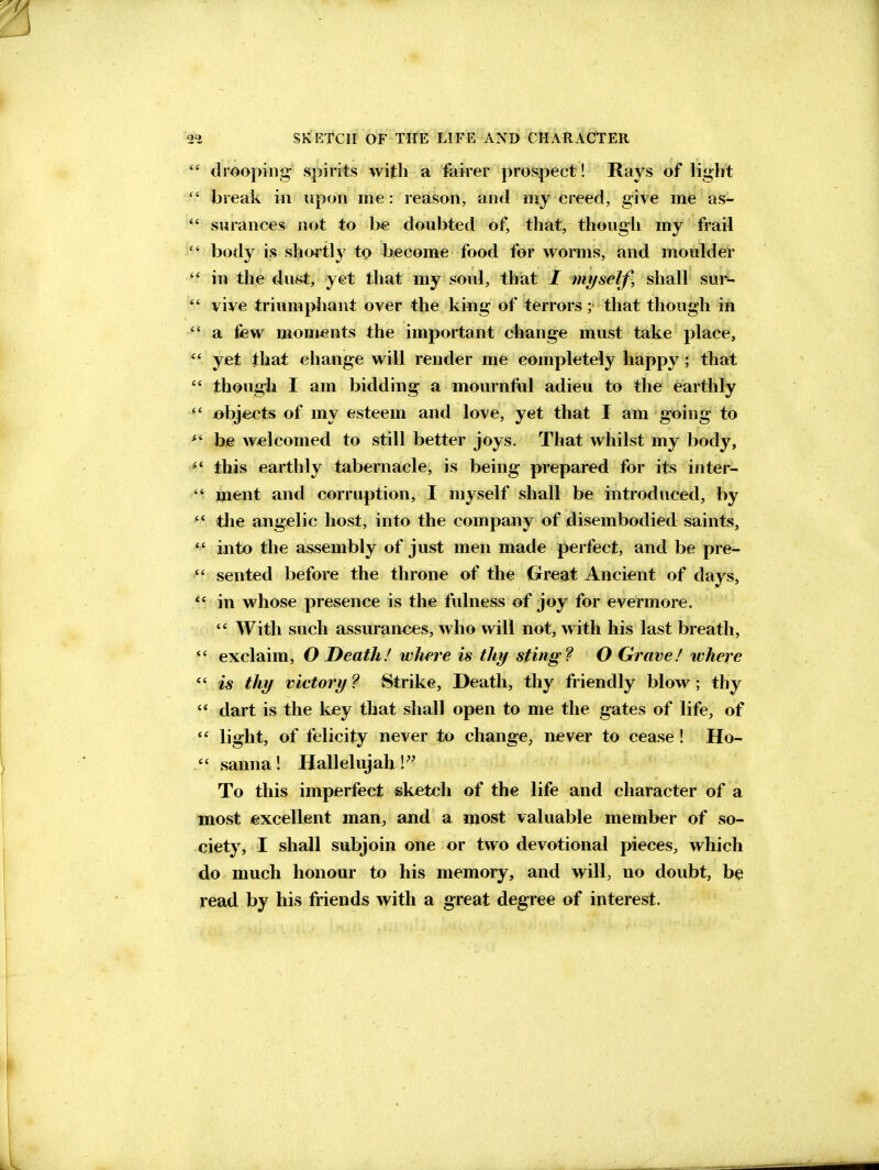  drooping spirits with a faker prospect! Rays of light  break in upon me: reason, and my ereed, give me as-  surances not to be doubted of, that, though my frail  body is shortly' to become food for worms, and moulder  in the dust, yet that my soul, thiat / myself, shall sur^-  vive triumphant over the king of terrors ; that though ift  a few moments the important change must take place,  yet that cliange will render me completely happy ; that  though I am bidding a mournful adieu to the earthly ^' objects of my esteem and love, yet that I am going to bje welcomed to still better joys. That whilst my body, this earthly tabernacle, is being prepared for its inter-  Hient and corruption, I myself shall be introduced, by  the angielic host, into the company of disembodied saints, *' into the assembly of just men made pertect, and be pre-  sented before the throne of the Great Ancient of days, in whose presence is the fulness of joy for evermore.  With such assurances, who will not, with his last breath, exclaim, O Death! wJm'e is thy sting? O Grave! where *' is thy victory ? Strike, Death, thy friendly blow ; thy '* dart is the key that shall open to me the gates of life, of  light, of felicity never to change, never to cease! Ho-  sanna! Hallelujah!'' To this imperfect sketch of the life and character of a most excellent man, and a most valuable member of so- ciety, I shall subjoin one or two devotional pieces, which do much honour to his memory, and will, no doubt, b^ read by his friends with a great degree of interest.