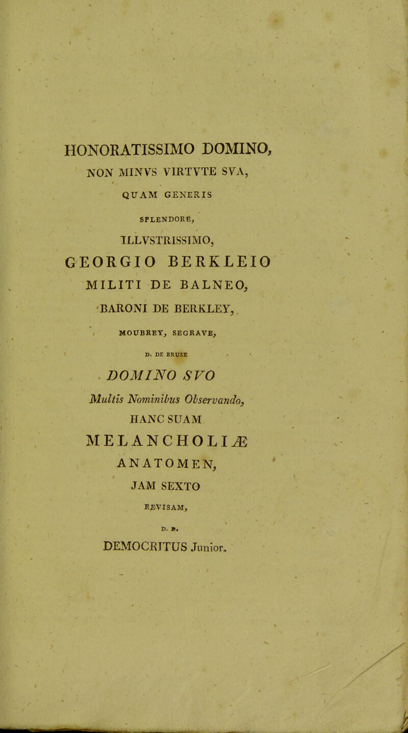 HONORATISSIMO DOMINO, NON MINVS VIRTVTE SVA, QUAM GENERIS SPLENDORE, ILLVSTRISSIMO, GEORGIO BERKLEIO MILITI DE BALNEO, BARONI DE BERKLEY, MOUBREYj SEGRAVE, ' X>. D£ BRUS£ . DOMINO SVO Multis Nominibus Olservando, HANC SUAM MELANCHOLIA ANATOMEN, JAM SEXTO REVISAM, D. B. DEMOCRITUS Junior.