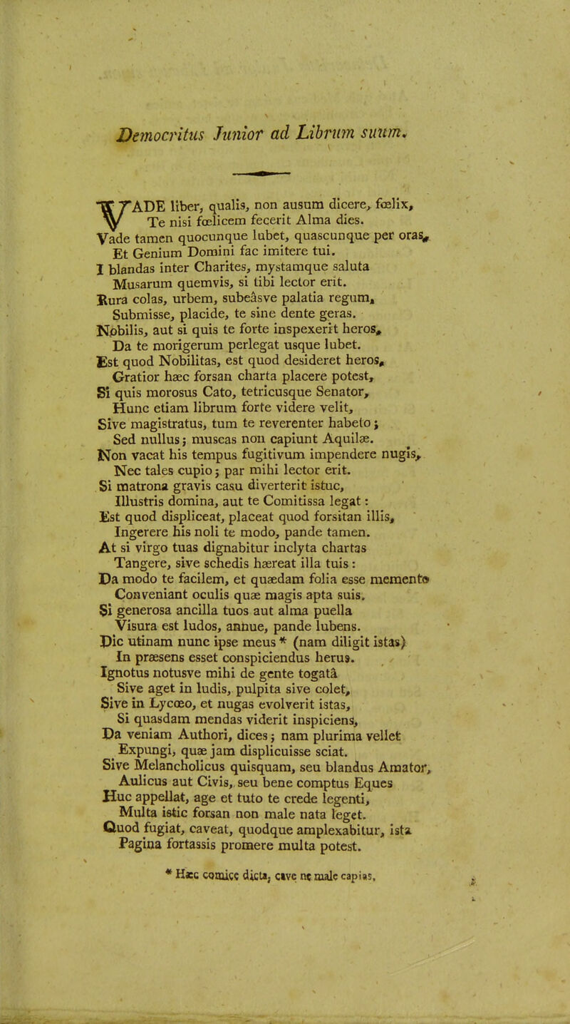 'ADE liber, qualis, non ausnm dicere^ foelix, Te nisi foelicem fecerit Alma dies. Vade tamcn quocunque labet, quascunque per orasi^ Et Genium Domini fac imitere tui. I blandas inter Charites, mystamque saluta Musarum quemvis, si tibi lector erit. Rura colas, urbem, subeasve palatia regum* Submisse, placide, te sine dente geras. Npbilis, aut si quia te forte inspexerit heros. Da te morigerum perlegat usque lubet. Est quod Nobilitas, est quod desideret heros, Gratior haec forsan charta placere potest. Si quis morosus Cato, tetricusque Senator, Hunc etiam librum forte videre velit, Sive magistratus, turn te reverenter habelo; Sed nullus; muscas non capiunt Aquilae. Non vacat his tempus fugitivum impendere nugls^ Nee tales cupio j par mihi lector erit. Si matrons gravis casu diverterit istuc, Illustris domina, aut te Comitissa legat: Est quod dispiiceat, placeat quod forsitan illis, Ingerere his noli te mode, pande tamen. At si virgo tuas dignabltur inclyta chartas Tangere, sive schedis hsereat ilia tuis: Da modo te facilem, et quaedam folia esse memento Conveniant oculis quae raagis apta suis. Si generosa ancilla tuos aut alma puella Visura est ludos, annue, pande lubens. pic utinam nunc ipse mens * (nam diligit istas) In praesens esset conspiciendus heru9. Ignotus notusve mihi de gente togata Sive aget in ludis, pulpita sive colet, Sive in Lycoeo, et nugas evolverit istas. Si quasdam mendas viderit inspiciens. Pa veniam Authori, dices j nam plurima vellet ^ Expungi, quae jam displicuisse sciat. Sive Melancholicus quisquam, seu blandus Amator, Aulicus aut Civis, seu bene comptus Eques Hue appellat, age et tuto te crede legenti, Multa istic forsan non male nata leget. Quod fugiat, caveat, quodque amplexabitur, Ista Pagina fortassis promere multa potest. * Hxc CQOuct dicta, cive nc male capias.