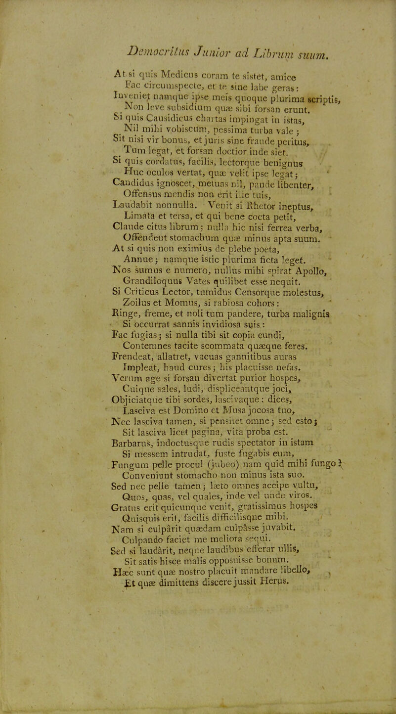 At si quis Medicus cornm te sistet, amice Fac circumspecte, et te sine labe geras: luvenie^ namque ipse mei's quoque plurima scriptie Non leve subsidium quae sibi forsan erunt. Si quis Causidicus chai tas impingat in istas, _ Nij mihi vobiscum, pessima turba vale ; Sit nisi vir bonus, et juris sine frande peritus, _ Turn Icgat, et forsan doctior inde siet. Si quis cordatus, facilis, lectorqne benignus Hue oculos vertat, quae velit ipse legatj Caudidus ignoscet, meiuas nil, pande libenter, OfFensus raendis non erit iiie tuis, Laudabit nonnulla. Venit si Rhetor ineptus, Limata et tersa, et qui bene cocta petit, Claude citus librum; nulla hie nisi ferrea verba, Offendent stomachum quas minus apta suum. ' At si quis non eximius de plebe poeta, Annuej namque istic plurima ficta leget. Nos sumus e numero, nullus mihi spirat Apollo, Grandiloquus Vates quiilibet esse nequit. Si Criticus Lector, tumidus Censorque molestus, Zoilus et Momus, si rabiosa cohors : Hinge, freme, et noli turn pandere, turba malignis Si occurrat sannis invidiosa sois : Fac fugiasj si nulla tibi sit copia eundi, Contemnes tacite scommata quaeque feres. Frendeat, allatiet, vacuas gannitibus auras Impleat, hand cures j his placuisse nefas. Vernm age si forsan divertat purior hospes, Cuique sales, ludi, displiceantque joci, Objiciatque tibi sordes, lascivaque; dices, Lasciva est Domino et Musa jocosa tuo, Nec lasciva tamen, si pcnsiiet omnej sed estoj Sit lasciva licet pagina, vita proba est, Barbarus, indoctusque rudls spectator in istam Si messem intruclat., fuste fugabis cum, . Fungum pelle procul (jubeo) nam quid mihi fungo Conveniunt stomacho non minus ista suo. Sed nec pelle tamcn; Iseto omnes accipe vultu, Quos, quas, vel quales, inde vel unde vires. Gratus erit quicunque venit, gratissiraus hospes Quisquis erl(, facilis difficilisque mihi. Nam si culparit qusedam culpasse juvablt. Culpando faciet me meliora sequi, Sed si laudarit, neqne laudibus elferar ullis. Sit satis hisce malis opposuisse bonurn. Haec sunt quas nostro placuit mnndare libello, £t quae dimittecs disccre jussit Herus.