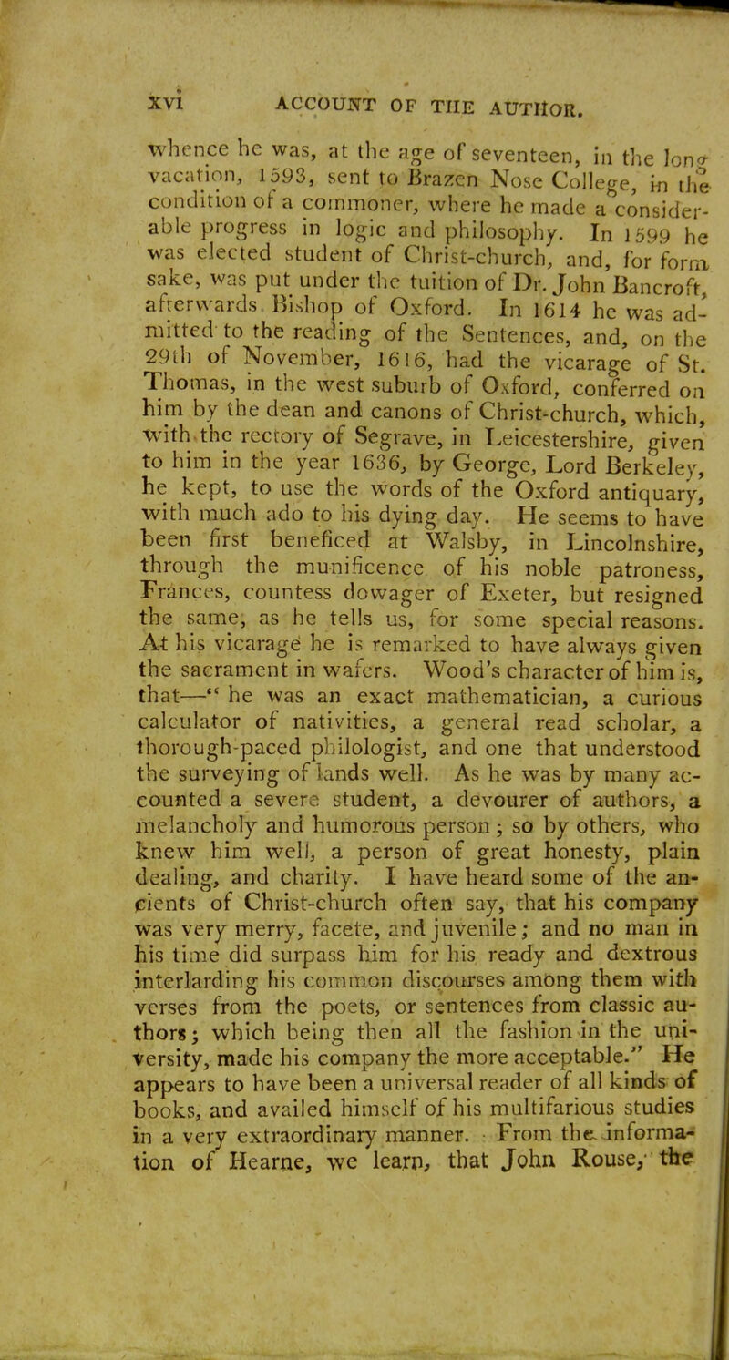 whence he was, at the age of seventeen, In the Ion* vacation, 1593, sent to Brazen Nose College, m the condition of a commoner, where he made a consider- able progress in logic and philosophy. In 1599 he was elected student of Christ-church, and, for form, sake, was put under the tuition of Dr. John Bancroft, afrervvards Bishop of Oxford. In 1614 he was ad- mitted to the reading of the Sentences, and, on the 29th of November, 1616, had the vicarage of St. Thomas, in the west suburb of Oxford, conferred on him by the dean and canons of Christ-church, which, with.the rectory of Segrave, in Leicestershire, given to him in the year 1636, by George, Lord Berkeley, he kept, to use the words of the Oxford antiquary, with much ado to his dying day. He seems to have been first beneficed at Walsby, in Lincolnshire, through the munificence of his noble patroness, Frances, countess dowager of Exeter, but resigned the same, as he tells us, for some special reasons. At his vicarage he is remarked to have always given the sacrament in wafers. Wood's character of him is, that— he was an exact mathematician, a curious calculator of nativities, a general read scholar, a thorough-paced pirilologist, and one that understood the surveying of lands well. As he was by many ac- counted a severe student, a devourer of authors, a melancholy and humorous person ; so by others, who knew him well, a person of great honesty, plain dealing, and charity. I have heard some of the an- pients of Christ-church often say, that his company was very merry, facete, and juvenile; and no man in his time did surpass him for his ready and dextrous interlarding his common discourses among them with verses from the poets, or sentences from classic au- thors; which being then all the fashion in the uni- versity, made his company the more acceptable. He appears to have been a universal reader of all kinds of books, and availed himself of his multifarious studies in a very extraordinary manner. • From the. informa- tion of Hearne, we learn, that John Rouse, the