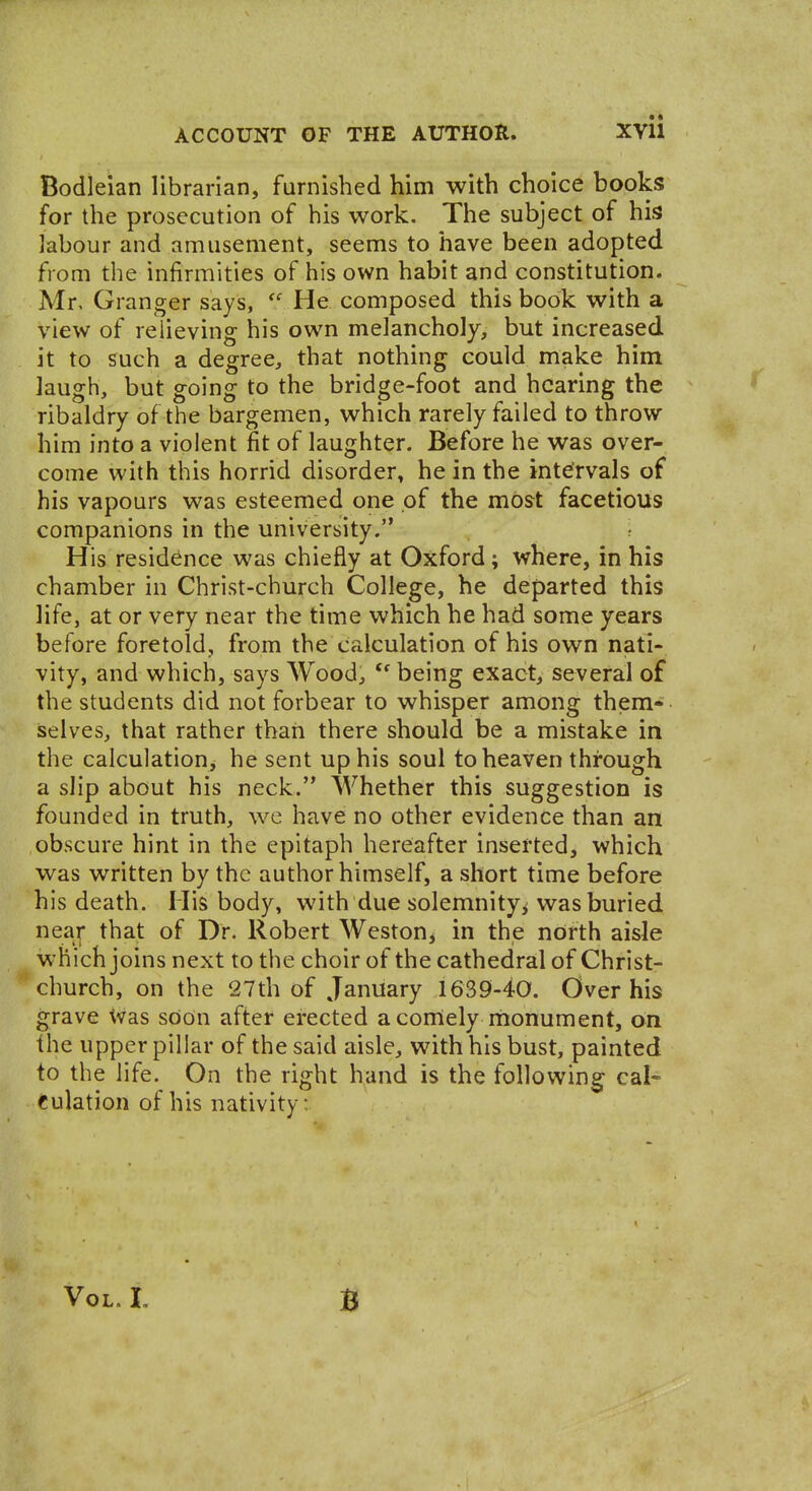 Bodleian librarian, furnished him with choice books for the prosecution of his work. The subject of his labour and amusement, seems to have been adopted from the infirmities of his own habit and constitution. Mr, Granger says, He composed this book with a view of relieving his own melancholy, but increased it to such a degree, that nothing could make him laugh, but going to the bridge-foot and hearing the ribaldry of the bargemen, which rarely failed to throw him into a violent fit of laughter. Before he was over- come with this horrid disorder, he in the intervals of his vapours was esteemed one of the most facetious companions in the university. His residence was chiefly at Oxford; where, in his chamber in Christ-church College, he departed this life, at or very near the time which he had some years before foretold, from the calculation of his own nati- vity, and which, says Wood, ''being exact, several of the students did not forbear to whisper among them- iselves, that rather thaii there should be a mistake in the calculation, he sent up his soul to heaven through a slip about his neck. Whether this suggestion is founded in truth, we have no other evidence than an obscure hint in the epitaph hereafter inserted, which was written by the author himself, a short time before his death. His body, with due solemnity^ was buried near that of Dr. Robert Weston, in the north aisle which joins next to the choir of the cathedral of Christ- church, on the 27th of January 1639-40. Over his grave ^vas sOon after erected a comely monument, on the upper pillar of the said aisle, with his bust, painted to the life. On the right hand is the following cal- culation of his nativity: Vol. L