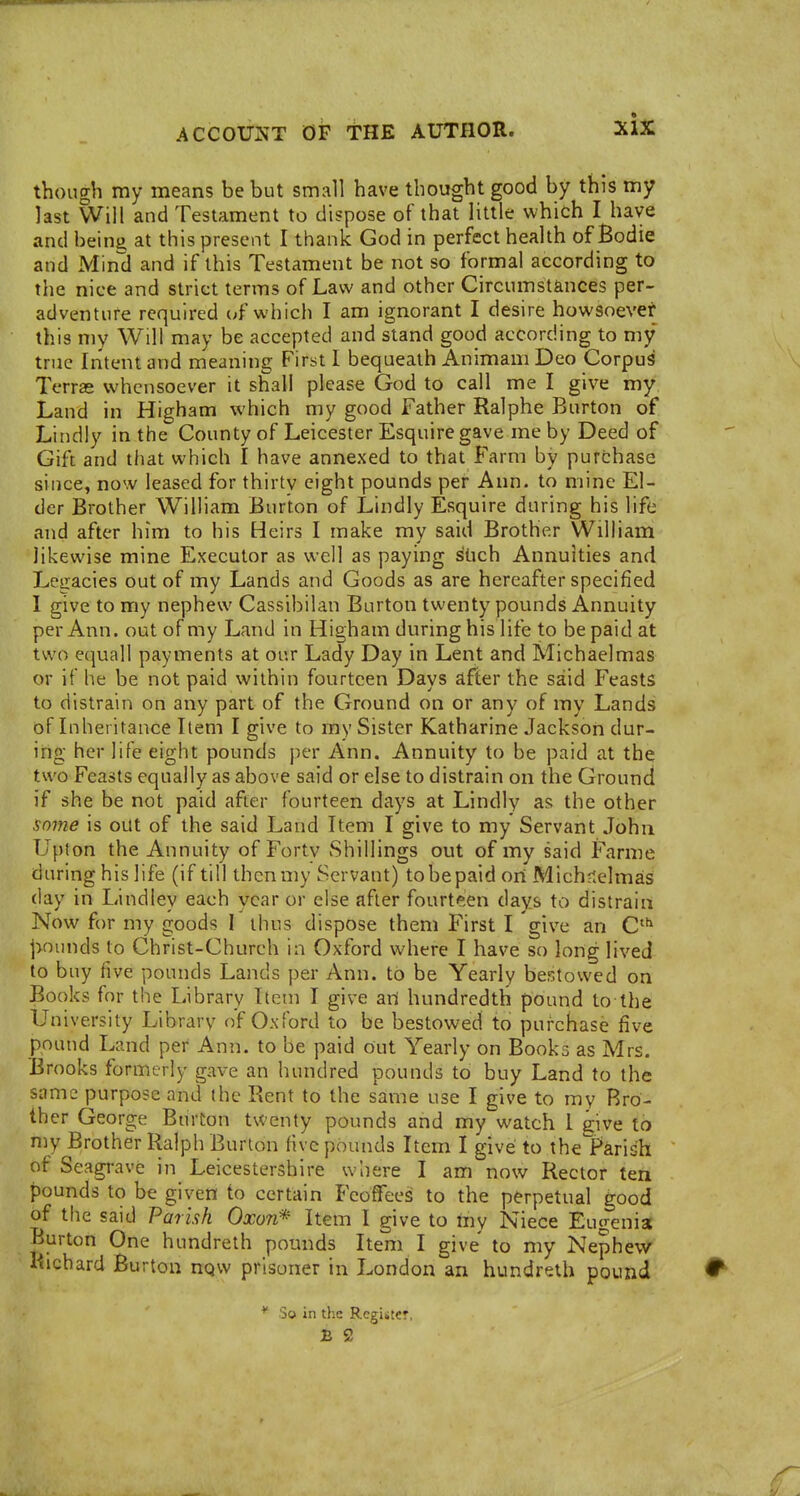 though my means be but small have thought good by this my last Will and Testament to dispose of that little which I have and beinii at this present I thank God in perfect health of Bodie and Mind and if this Testament be not so formal according to the nice and strict terms of Law and other Circumstances per- adventure required of which I am ignorant I desire howsoever this my Will may be accepted and stand good according to my true Intent and meaning First I bequeath Animam Deo Corpus Terras whensoever it shall please God to call me I give my Land in Higham which my good Father Ralphe Burton of Lindly in the County of Leicester Esquire gave me by Deed of Gift and that which I have annexed to that Farm by purchase since, now leased for thirty eight pounds per Ann. to mine El- der Brother William Burton of Lindly Esquire during his life and after him to his Heirs I make my said Brother William likewise mine Executor as well as paying stich Annuities and Legacies out of my Lands and Goods as are hereafter specified I give to my nephew Cassibilan Burton twenty pounds Annuity per Ann. out of my Land in Higham during his life to be paid at two equall payments at our Lady Day in Lent and Michaelmas or if he be not paid within fourteen Days after the said Feasts to distrain on any part of the Ground on or any of my Lands of Inheritance Item I give to my Sister Katharine Jackson dur- ing her life eight pounds per Ann. Annuity to be paid at the two Feasts equally as above said or else to distrain on the Ground if she be not paid after fourteen days at Lindly as the other some is out of the said Land Item I give to my Servant John Upton the Annuity of Forty Shillings out of my said Farme during his life (if till then my Servant) tobepaid ori Michf<elmas day in Lindley each year or else after fourteen days to distrain Now for my goods I thus dispose them First I give an C |>nunds to Christ-Church in Oxford where I have so long lived to buy five pounds Lands per Ann. to be Yearly bestowed on Books for the Library Item I give art hundredth pound to the University Library of Oxford to be bestowed to purchase five pound Land per Ann. to be paid out Yearly on Books as Mrs. Brooks formerly gave an hundred pounds to buy Land to the same purpose and (he Rent to the same use I give to my Bro- ther George Burton twenty pounds and my watch 1 give to my Brother Ralph Burton five pounds Item I give to thelF'arish of Seagi-ave in Leicestershire where I am now Rector ten pounds to be given to certain Feoffees to the perpetual good of the said Parish Oxon* Item I give to iny Niece Eugenia Burton One hundreth pounds Item I give to my Nephew Richard Burton nqw prisoner in London an hundreth pound So in tlic Register,