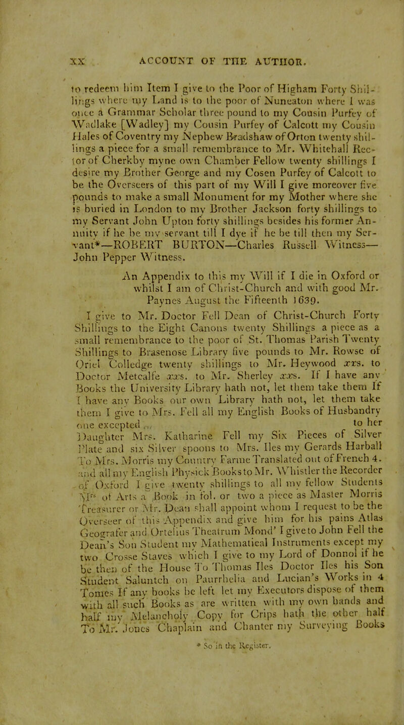 to redeem him Item I give In the Poor of Higham Forty Shil- lings where my Land is to ihe poor of Nuneaton where 1 was once a Grammar Scholar three pound to my Cousin Purfev of Wiicllake [Wadley] my Cousin Purfey of Calcott my Cousin Hales of Coventry my Nephew Bradshaw of Orton twenty shil- lings a piece for a small remembrance to Mr. Whitehall Rec- tor of Cherkby myne own Chamber Fellow twenty shillings I desire my Brother George and my Cosen Purfey of Calcott to be the Overseers of this part of my Will I give moreover five pounds to make a small Monument for my Mother where she is buried in London to mv Brother Jackson forty shillings to my Servant John Upton forty shillings besides his former An- nuity if he be mv servant till I dye if he be till then my Scr- rant*—ROBERT BURTON—Charles Russell Witness- John Pepper Witness. An Appendix to this my W^ill if I die in Oxford or whilst I am of Christ-Church and with good Mr. Paynes August the Fifteenth 1639. I give to Mr. Doctor Fell Dean of Christ-Church Forty Shillings to the Eight Canons twenty Shillings a piece as a small remembrance to the poor of St. Thomas Parish Twenty Shillings to Brasenose Library five pounds to Mr. Rowsc of Orici Colledge twenty shillings to Mr. Heywood xrs. to Doctor Metcalfe xxs.' to Mr. Sherley xxa. If I have any Books the University Library hath not, let them take them If T have anv Books our own Library hath not, let them take them I give to Mrs. Fell all my English Books of Husbandry one excepted ... *o her 3)aughter Mrs. Katharine Fell my Six Pieces of Silver I'lute and six Silver spoons to Mrs. lies my Gerards Harball •Lo Mrs. Morris my Country Farme Translated out of French 4. and all my Eno;lish Physick BookstoMr. Whistler the Recorder of Oxford I cive twenty shillings to all vny fellow Students M of Arts a.Book in Vol. or two a piece as Master Morris Treasurer or Mr. Pcan phall appoint whom I request to be the Overseer of this 'Appendix and give him for his pains Atlas Geosraferand Ortellus ThcatrunrMond' Igiveto John Fell the Dean's Son Student my Mathematical Instruments except my two Crosse Staves which I give to my Lord of Donnol if he be then of the House To Thomas lies Doctor lies his Son Student Saluntch on Paurrhelia and Lucian's Works m 4 Tomes If anv books he left let my Executors dispose of them with all such Books as are written with my own hands and half mv Melancholy Copv for Crips hath the other half ToMr.'.ioncs Chaplain and Chanter my Surveymg Books * So jft the Register.