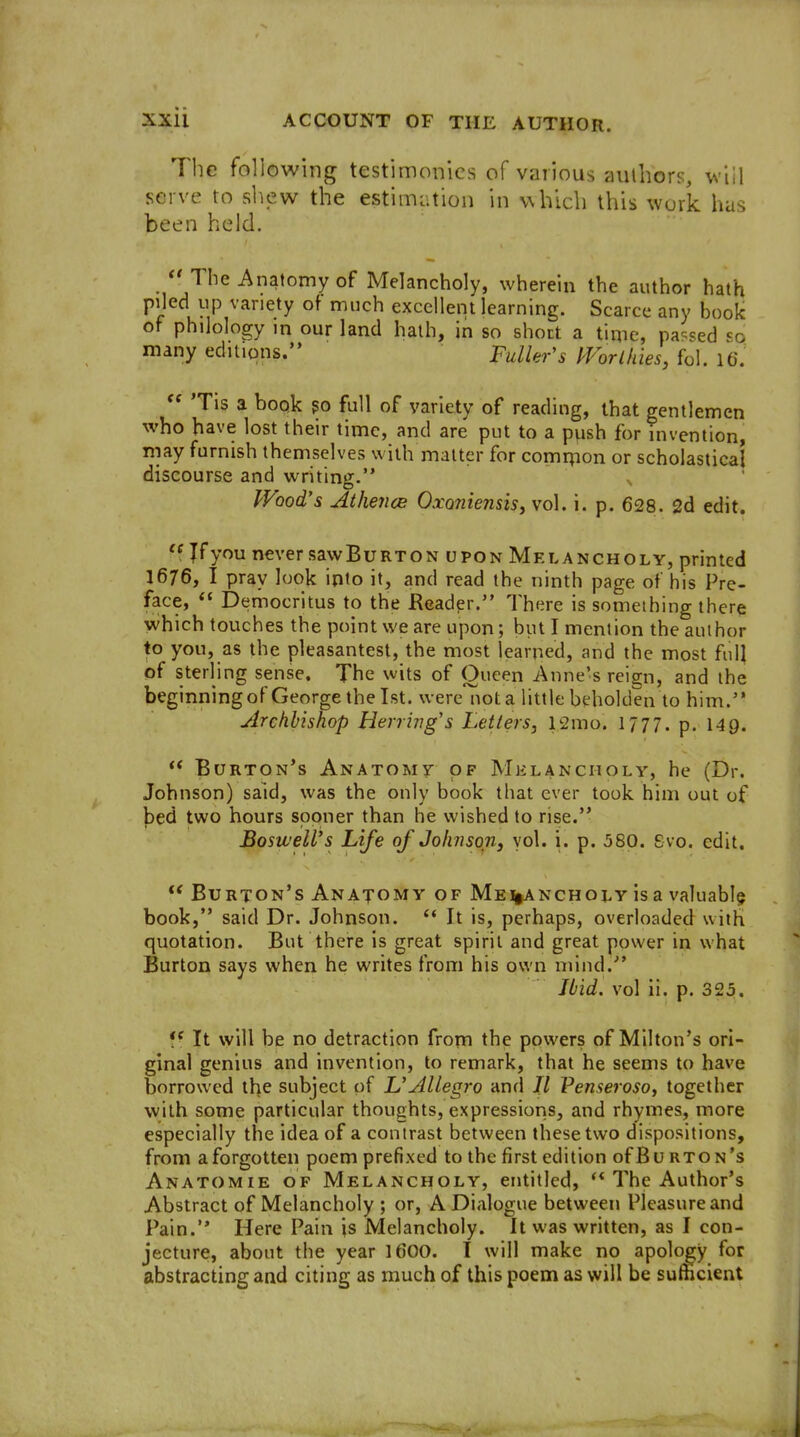 The following testimonies of various authors, will serve to shew the estimation in which this work has been held.  The Anatomy of Melancholy, wherein the author hath piled up variety of much excellent learning. Scarce any book of philology in our land hath, in so short a time, pa<=sed '=0 many editions. Fuller's IVorlhies, foi. \Q.  Tis a book po full of variety of reading, that gentlemen whoh ave lost their time, and are put to a push for invention may furnish themselves with matter for comnion or scholastical discourse and writin»5^. Wood's Athence OxQ7iiensis,vo\. i. p. 628. 2d edit. Jfyou never sawBuRTON upon Melancholy, printed 1676, I pray look into it, and read the ninth page of his Pre- face,  Democritus to the Reader. There is something there which touches the point we are upon; but I mention the author to you, as the pleasantest, the most learned, and the most full of sterling sense. The wits of Queen Anne's reign, and the beginning of George the 1st. wereTiot a little beholden to him. Archbishop Herring's Letters, l2mo. 1777. p. 149. ** Burton's Anatomy of Melancholy, he (Dr. Johnson) said, was the only book that ever took him out of ^ed two hours sooner than he wished to rise. BosiveWs Life of Johnson, yol. i. p. 580. Svo. edit.  Burton's Anatomy of Me%ancholy is a valuably book, said Dr. Johnson.  It is, perhaps, overloaded with quotation. But there is great spirit and great power in what Burton says when he writes from his own mind. Jbid, vol li. p. 325. It will be no detraction from the powers of Milton's ori- ginal genius and invention, to remark, that he seems to have borrowed the subject of L'Allegro and // Penserosoj together with some particular thoughts, expressions, and rhymes, more especially the idea of a contrast between these two dispositions, from a forgotten poem prefixed to the first edition ofBu rton's Anatomie of Melancholy, entitled, The Author's Abstract of Melancholy ; or, A Dialogue between Pleasure and Pain. Here Pain is Melancholy. It was written, as I con- jecture, about the year IdOO. I will make no apology for abstracting and citing as much of this poem as will be sufficient