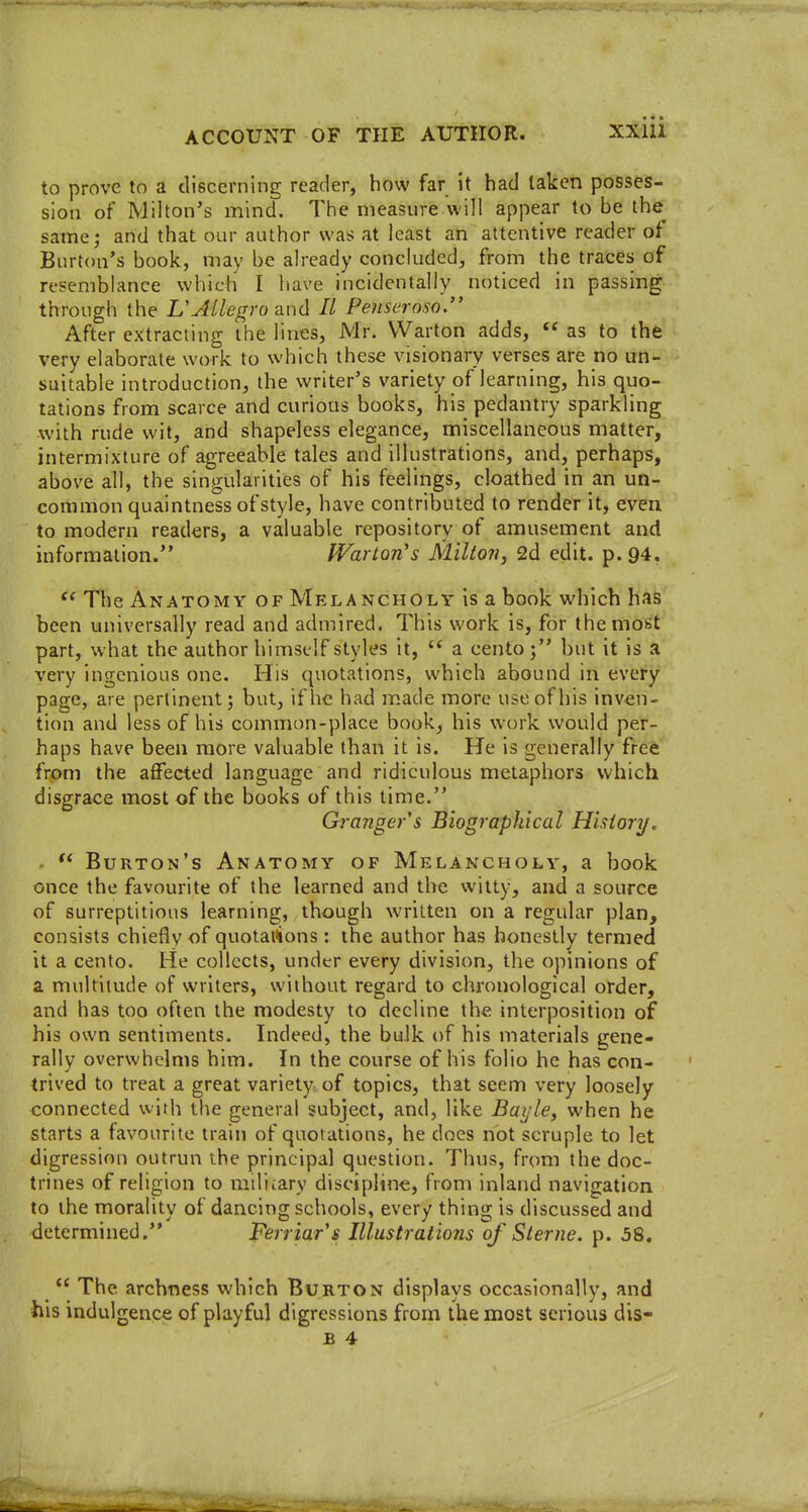 to prove to a discerning reader, how far it had taken posses- sion of Milton's mind. The measure will appear to be the same; and that our author was at least an attentive reader of Burton's book, may be already concluded, from the traces of resemblance which I have incidentally noticed in passing through the L'Allegro and II Penseroso. After extracting the lines, Mr. VVarton adds,  as to the very elaborate work to which these visionary verses are no un- suitable introduction, the writer's variety of learning, his quo- tations from scarce and curious books, his pedantry sparkling with rude wit, and shapeless elegance, miscellaneous matter, intermixture of agreeable tales and illustrations, and, perhaps, above all, the singularities of his feelings, cloathed in an un- common quaintness of style, have contributed to render it, even to modern readers, a valuable repository of amusement and information. War ton's Milton, 2d edit. p. 94, *^ The Anatomy of Melancholy is a book which has been universally read and admired. This work is, for the most part, what the author himself styles it,  a cento; but it is a very ingenious one. His quotations, which abound in every page, are pertinent; but, if he had made more use of his inven- tion and less of his common-place book, his work would per- haps have been more valuable than it is. He is generally free from the affected language and ridiculous metaphors which disgrace most of the books of this time. Granger s Biographical History. .  Burton's Anatomy of Melancholy, a book once the favourite of the learned and the witty, and a source of surreptitious learning, though written on a regular plan, consists chiefly «f quotai^ons: the author has honestly termed it a cento. He collects, under every division, the opinions of a multitude of writers, without regard to chronological order, and has too often the modesty to decline the interposition of his own sentiments. Indeed, the bulk of his materials gene- rally overwhelms him. In the course of his folio he has con- trived to treat a great variety of topics, that seem very loosely connected with the general subject, and, like Bayle, when he starts a favourite train of quotations, he does not scruple to let digression outrun the principal question. Thus, from the doc- trines of religion to miliiary discipline, from inland navigation to the morality of dancing schools, every thing is discussed and determined. Ferriar's Illustrations of Sterne, p. 58.  The archness which Burton displays occasionally, and his indulgence of playful digressions from the most serious dis-