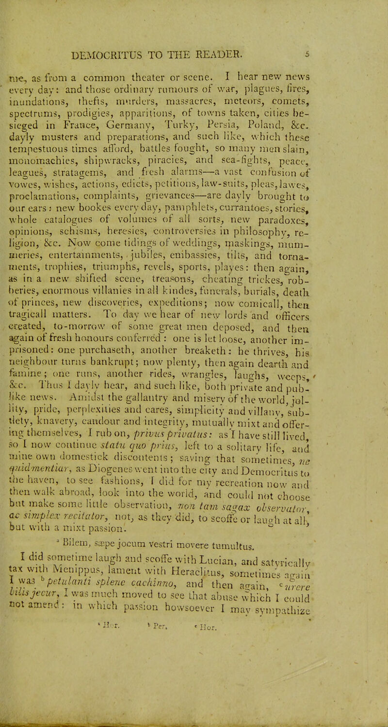 .ni*, as from a common theater or scene. I hear new news every day*, and those ordinary rumours of war, plagues, lires, inundations, thcfis, murders, massacres, meteors, comets, spcctrums, prodigies, apparitions, of towns taken, cities be- sieged in France, Germany, Turky, Persia, Poland., &c. dayly musters and preparations, and such like, which these tempestuous times afford, battles fought, so many ]nen slain, monomachies, shipwracks, piracies, and sea-fights, peace, leagues, stratagems, and fresh alarms—a vast confusion of vowcs, wishes, actions, edicts, petitions, law-suits, pleas,lawes^ proclamations, complaints, grievances—are dayly brought Ui our ears: new bookes everyday, pamphlets, currantoes, stori.es, whole catalogues of volumes of all sorts, new paradoxes, opinions, schisms, heresies, controversies in philosophy, re- ligion, (kc. Now come tidings of weddings, rnaskings, mum- Hierics, entertainments, ■ jubiles, embassies, tilts, and torna- ments, trophies, triumphs, revels, sports, playes: then again, a-s in a new shifted scene, treasons, cheating trickes, rob- beries, enormous villanies in all kindes, funerals, burials, death of princes, new discoveries, expeditions; now comicall, thea tragicall matters. To day we hear of new lords and officers created, to-morrow of some great men deposed, and then again of fresh honours conferred : one is let loose, another im- prisoned: one purchaseth, another breaketh: he thrives, his neighbour turns bankrupt; now plenty, then again dearth and famine; one runs, another rides, wrangles, laughs, weeps,' &c. Thus I dayly hear, and such like, both private and pub- Jike news. Amidst the gallantry and misery of the world, jol- lity, pride, perplexities and cares, simplicity and villanv, sub- tlety, knavery, candour and integrity, mutually mixt and offer- ing themselves, I rub on, privus priuatus: as'l have still lived, so l now continue statu quo pr'ius, left to a solitary life and mine own domestick discontents; saving that sometimes us ijuid'/nentiar, as Diogenes v. ent into the city and Democritus t(» the haven, to see fashions, \ did for my'recreation now and then walk abroad, look into the world, and could not choose but make some little observation, non tarn sa^rax ohservalor Qc simplex recitator, not, as they did, to scoffS or lauah at alF but with a mixt passion. ° * ^ Bilem, saepe jocum vestri movere tumultus. I did sometime laugh and scoffe with Lucian, and satyrioally tax with iVienippus, ament with Heraclitus, sometimes no-ain i ^^A^ '^pctulant^ splenc cackinno, and then arrain -m-cre iilisjecur, I was much moved to see that abuse which I could not amend: m which passion howsoever 1 may sympathize ' II>t. k Per. .